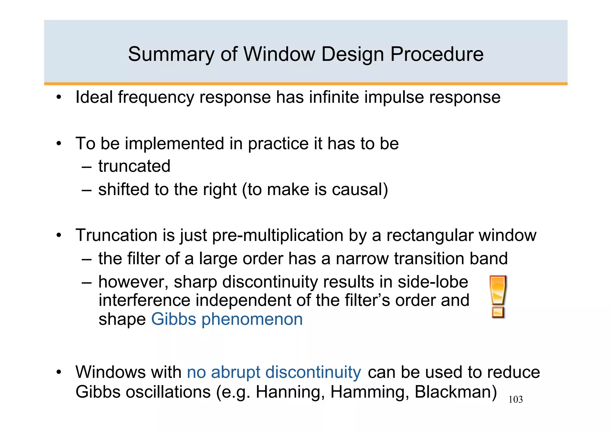 Summary of Window Design Procedure

•  Ideal frequency response has infinite impulse response

•  To be implemented in practice it has to be
    –  truncated
    –  shifted to the right (to make is causal)

•  Truncation is just pre-multiplication by a rectangular window
    –  the filter of a large order has a narrow transition band
    –  however, sharp discontinuity results in side-lobe
       interference independent of the filter’s order and
       shape Gibbs phenomenon


•  Windows with no abrupt discontinuity can be used to reduce
   Gibbs oscillations (e.g. Hanning, Hamming, Blackman) 103
 