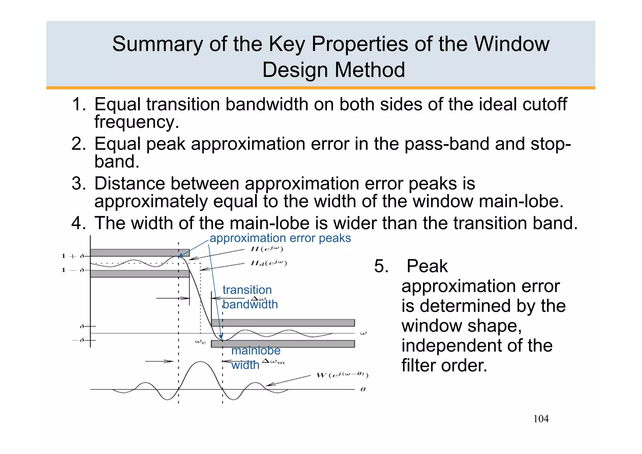 Summary of the Key Properties of the Window
                   Design Method
1.  Equal transition bandwidth on both sides of the ideal cutoff
    frequency.
2.  Equal peak approximation error in the pass-band and stop-
    band.
3.  Distance between approximation error peaks is
    approximately equal to the width of the window main-lobe.
4.  The width of the main-lobe is wider than the transition band.
                 approximation error peaks

                                             5.  Peak
                   transition                    approximation error
                   bandwidth                     is determined by the
                                                 window shape,
                    mainlobe                     independent of the
                    width                        filter order.

                                                                104
 