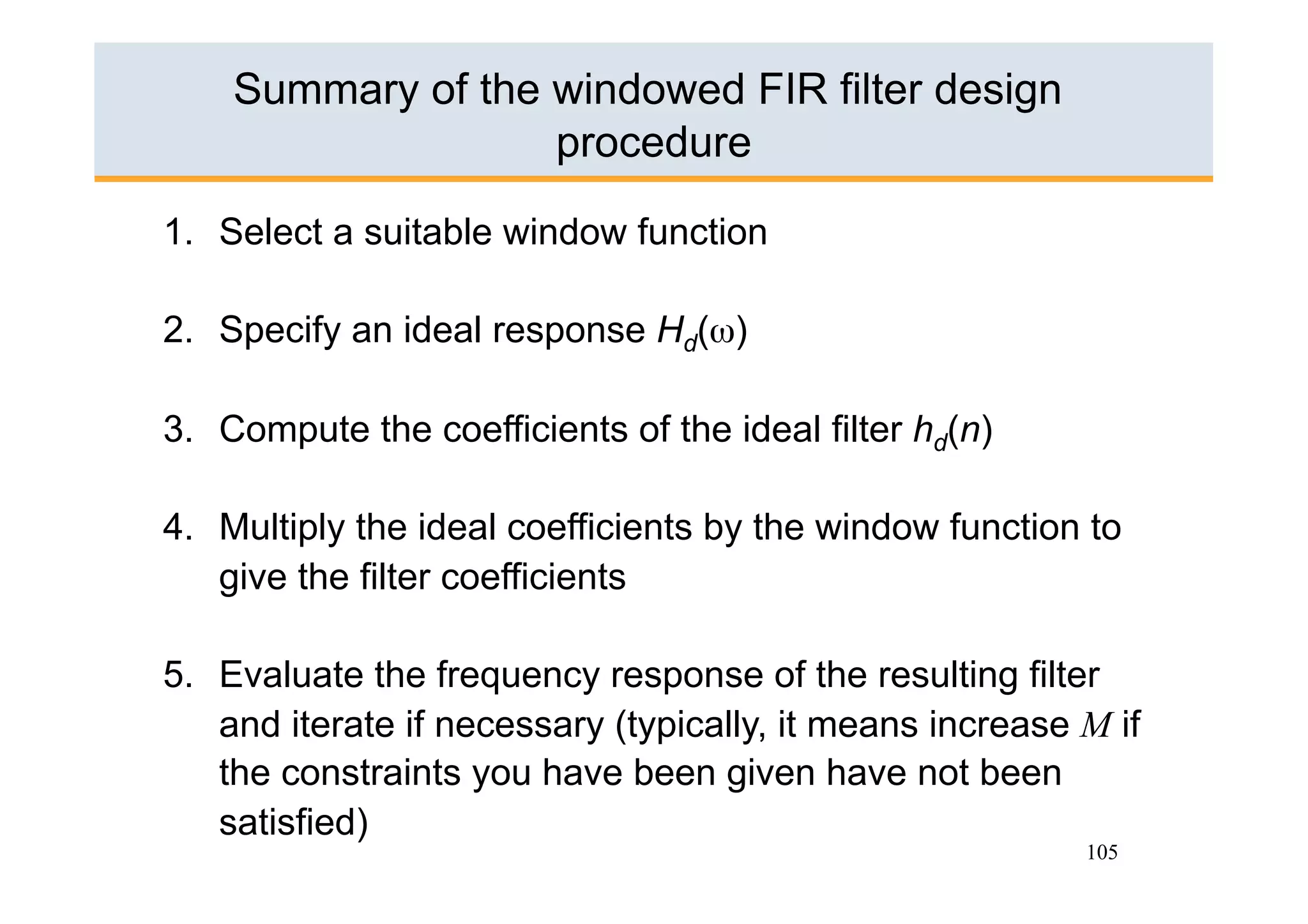 Summary of the windowed FIR filter design
                   procedure

1.  Select a suitable window function

2.  Specify an ideal response Hd(ω)

3.  Compute the coefficients of the ideal filter hd(n)

4.  Multiply the ideal coefficients by the window function to
    give the filter coefficients

5.  Evaluate the frequency response of the resulting filter
    and iterate if necessary (typically, it means increase M if
    the constraints you have been given have not been
    satisfied)
                                                           105
 