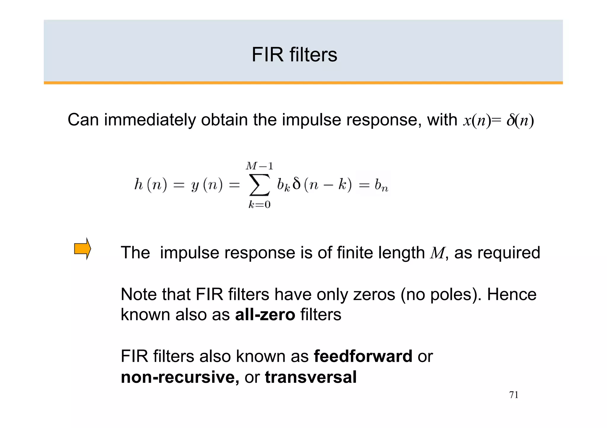FIR filters


Can immediately obtain the impulse response, with x(n)= δ(n)


                            δ



      The impulse response is of finite length M, as required

      Note that FIR filters have only zeros (no poles). Hence
      known also as all-zero filters

      FIR filters also known as feedforward or
      non-recursive, or transversal
                                                         71
 