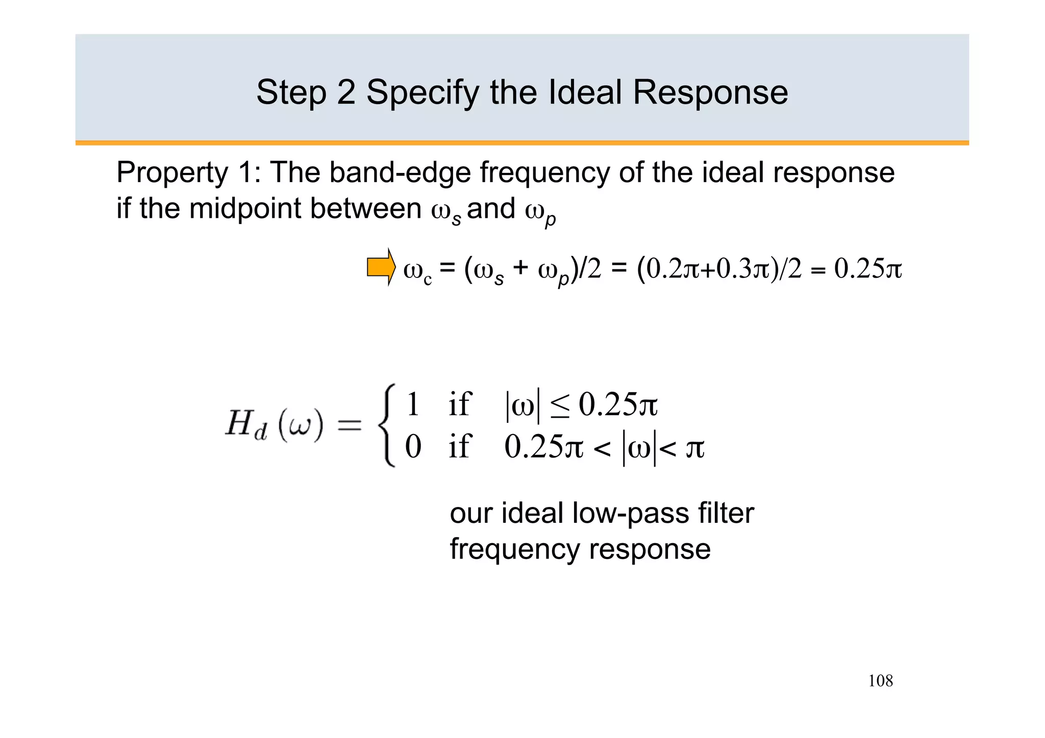 Step 2 Specify the Ideal Response

Property 1: The band-edge frequency of the ideal response
if the midpoint between ωs and ωp

                    ωc = (ωs + ωp)/2 = (0.2π+0.3π)/2 = 0.25π



                     1 if   |ω| ≤ 0.25π
                     0 if   0.25π < |ω|< π
                        our ideal low-pass filter
                        frequency response



                                                         108
 