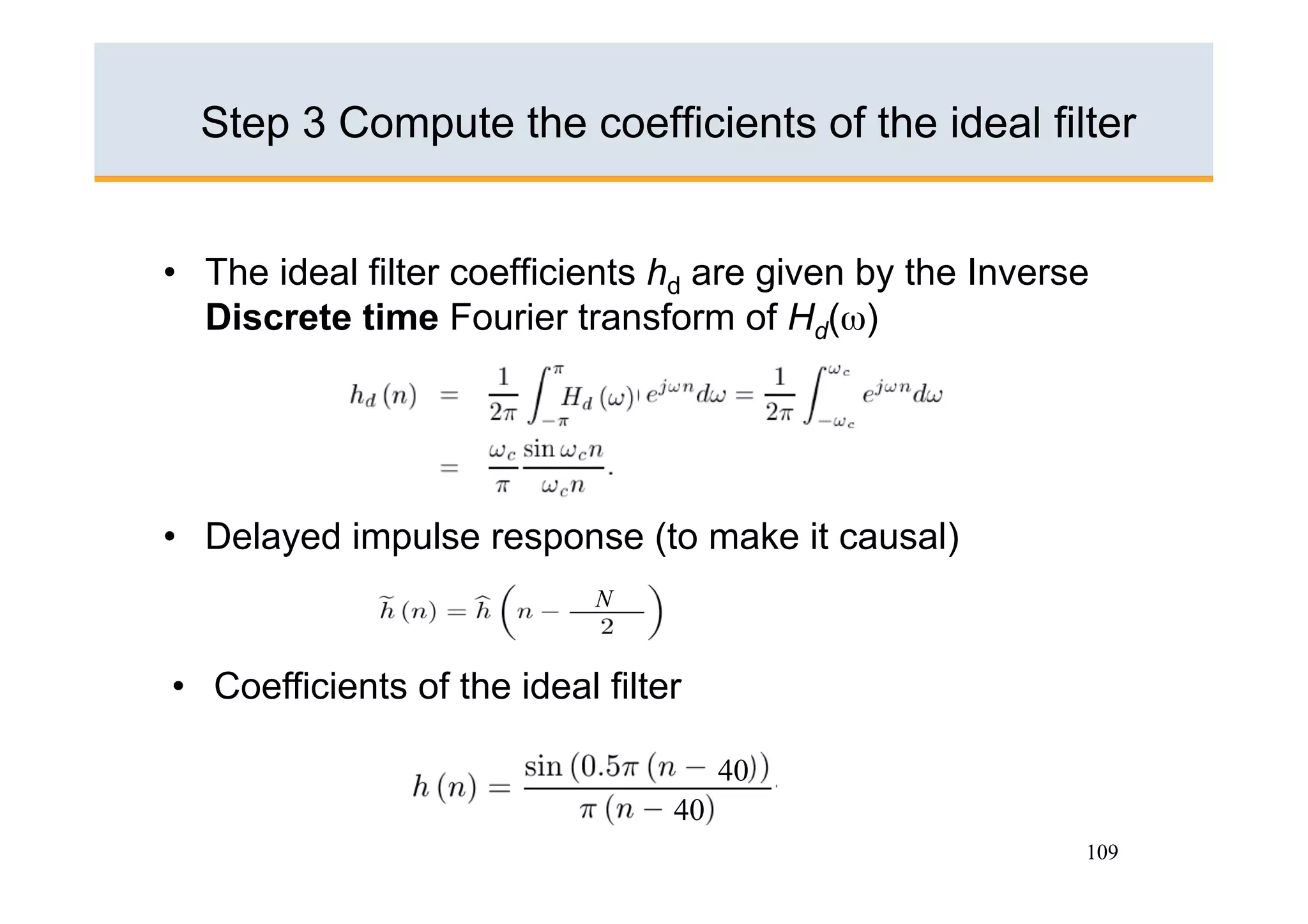 Step 3 Compute the coefficients of the ideal filter


•  The ideal filter coefficients hd are given by the Inverse
   Discrete time Fourier transform of Hd(ω)




•  Delayed impulse response (to make it causal)
                             N


•  Coefficients of the ideal filter

                                       40
                                  40
                                                           109
 