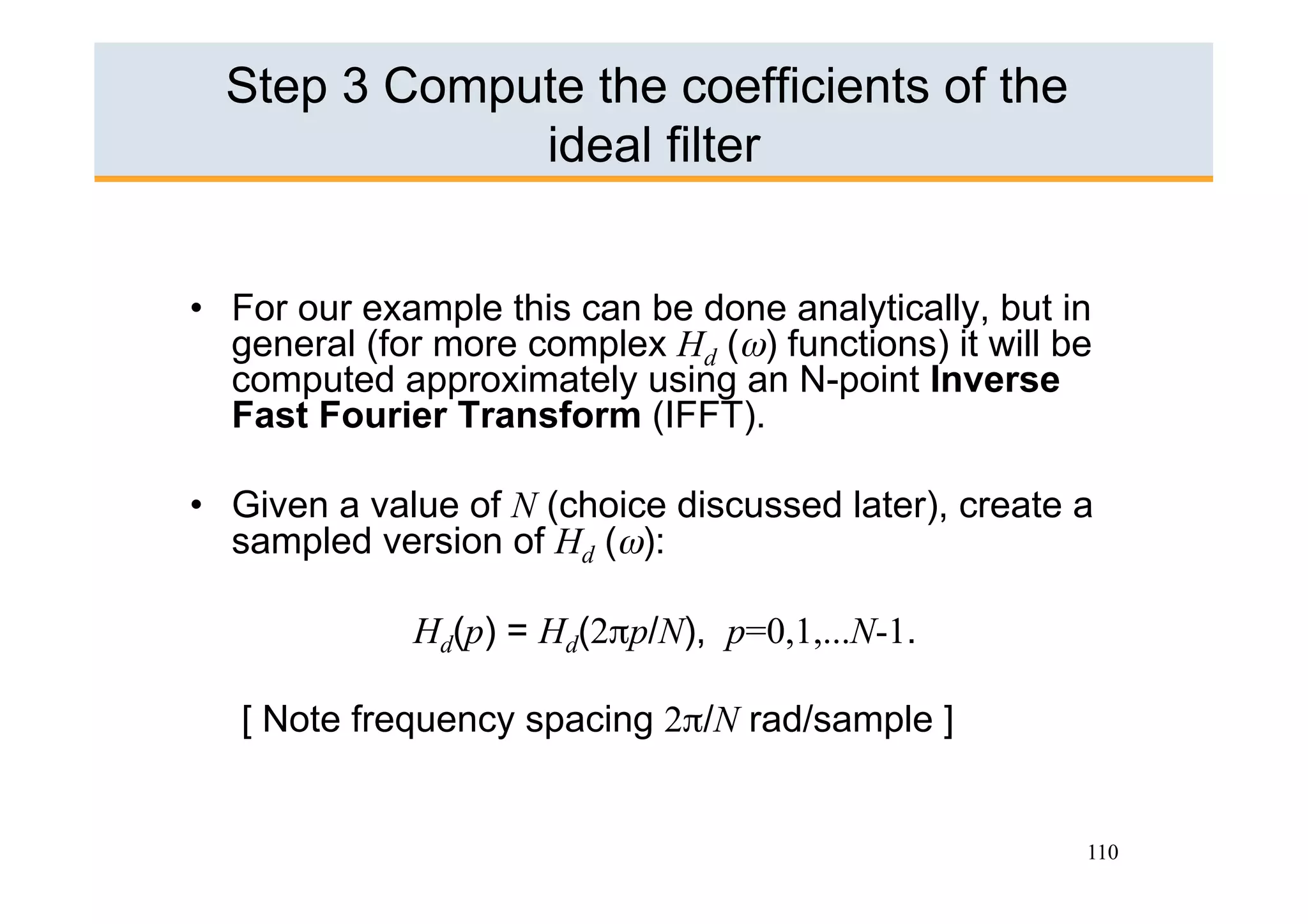 Step 3 Compute the coefficients of the
              ideal filter


•  For our example this can be done analytically, but in
   general (for more complex Hd (ω) functions) it will be
   computed approximately using an N-point Inverse
   Fast Fourier Transform (IFFT).

•  Given a value of N (choice discussed later), create a
   sampled version of Hd (ω):

              Hd(p) = Hd(2πp/N), p=0,1,...N-1.

   [ Note frequency spacing 2π/N rad/sample ]


                                                        110
 