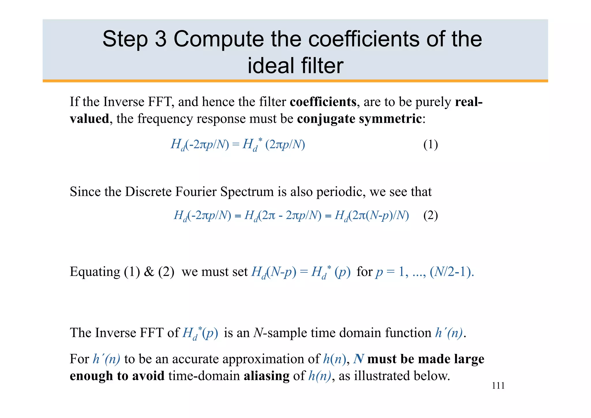 Step 3 Compute the coefficients of the
                  ideal filter
If the Inverse FFT, and hence the filter coefficients, are to be purely real-
valued, the frequency response must be conjugate symmetric:
                  Hd(-2πp/N) = Hd* (2πp/N)                       (1)


Since the Discrete Fourier Spectrum is also periodic, we see that
                   Hd(-2πp/N) = Hd(2π - 2πp/N) = Hd(2π(N-p)/N)   (2)



Equating (1) & (2) we must set Hd(N-p) = Hd* (p) for p = 1, ..., (N/2-1).



The Inverse FFT of Hd*(p) is an N-sample time domain function h´(n).
For h´(n) to be an accurate approximation of h(n), N must be made large
enough to avoid time-domain aliasing of h(n), as illustrated below.
                                                                                111
 