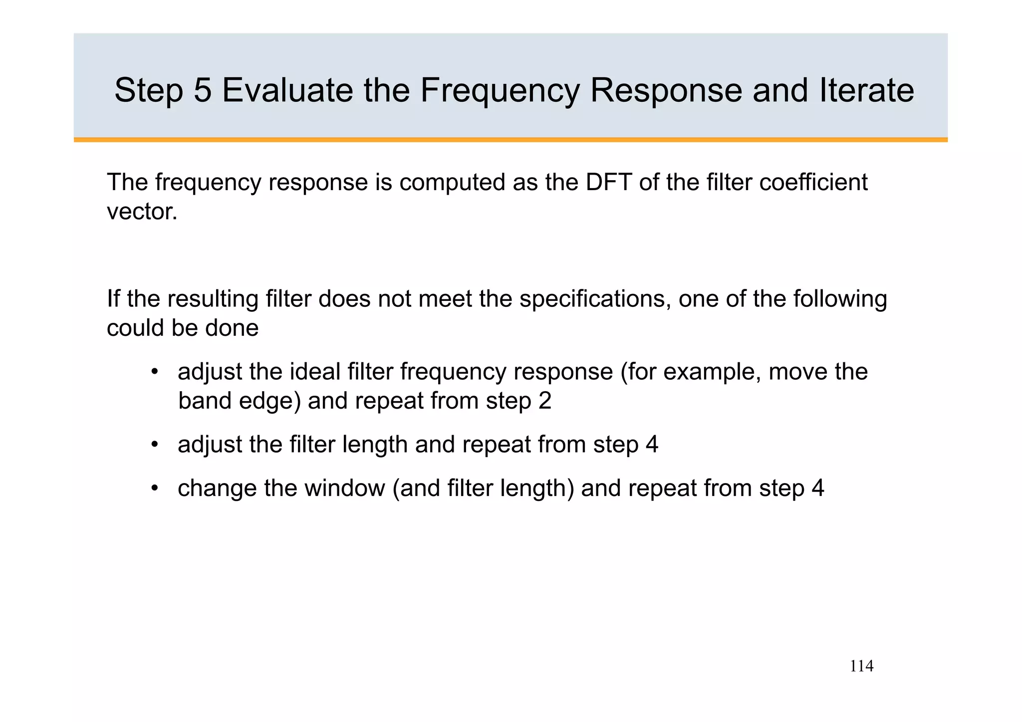 Step 5 Evaluate the Frequency Response and Iterate

The frequency response is computed as the DFT of the filter coefficient
vector.


If the resulting filter does not meet the specifications, one of the following
could be done
    •  adjust the ideal filter frequency response (for example, move the
       band edge) and repeat from step 2
    •  adjust the filter length and repeat from step 4
    •  change the window (and filter length) and repeat from step 4




                                                                          114
 