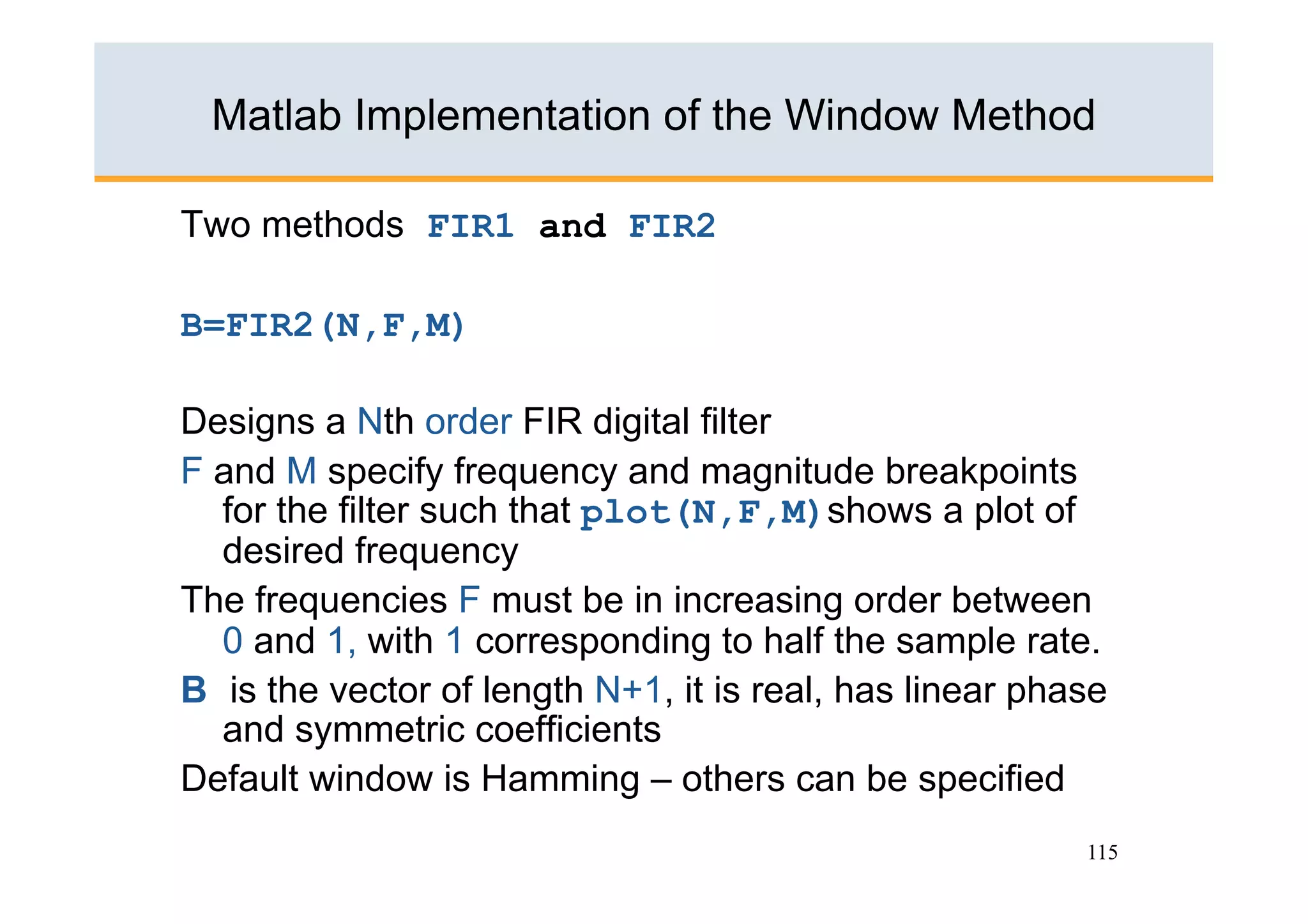 Matlab Implementation of the Window Method

Two methods FIR1 and FIR2

B=FIR2(N,F,M)

Designs a Nth order FIR digital filter
F and M specify frequency and magnitude breakpoints
  for the filter such that plot(N,F,M)shows a plot of
  desired frequency
The frequencies F must be in increasing order between
  0 and 1, with 1 corresponding to half the sample rate.
B is the vector of length N+1, it is real, has linear phase
  and symmetric coefficients
Default window is Hamming – others can be specified
                                                         115
 
