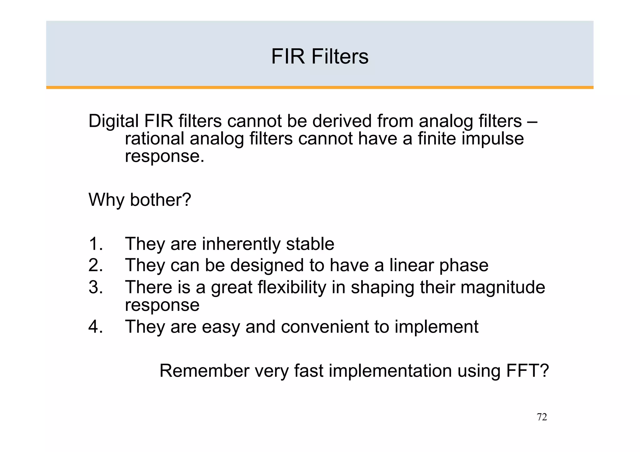 FIR Filters

Digital FIR filters cannot be derived from analog filters –
     rational analog filters cannot have a finite impulse
     response.

Why bother?

1.    They are inherently stable
2.    They can be designed to have a linear phase
3.    There is a great flexibility in shaping their magnitude
      response
4.    They are easy and convenient to implement

          Remember very fast implementation using FFT?

                                                           72
 