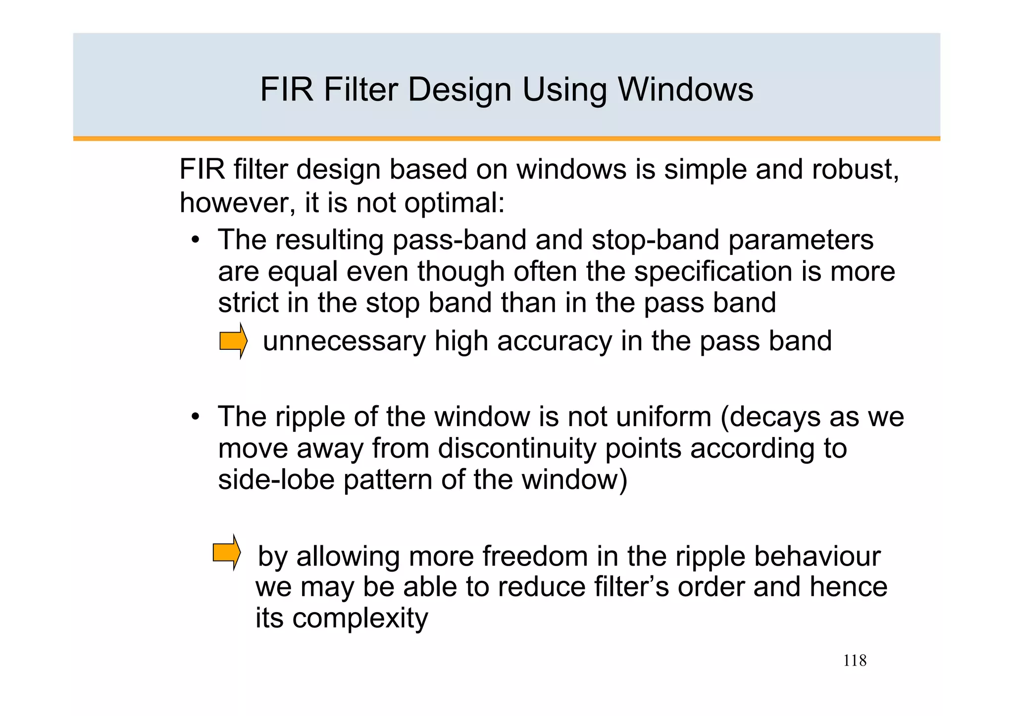 FIR Filter Design Using Windows

FIR filter design based on windows is simple and robust,
however, it is not optimal:
 •  The resulting pass-band and stop-band parameters
    are equal even though often the specification is more
    strict in the stop band than in the pass band
        unnecessary high accuracy in the pass band

•  The ripple of the window is not uniform (decays as we
   move away from discontinuity points according to
   side-lobe pattern of the window)

      by allowing more freedom in the ripple behaviour
      we may be able to reduce filter’s order and hence
      its complexity
                                                    118
 