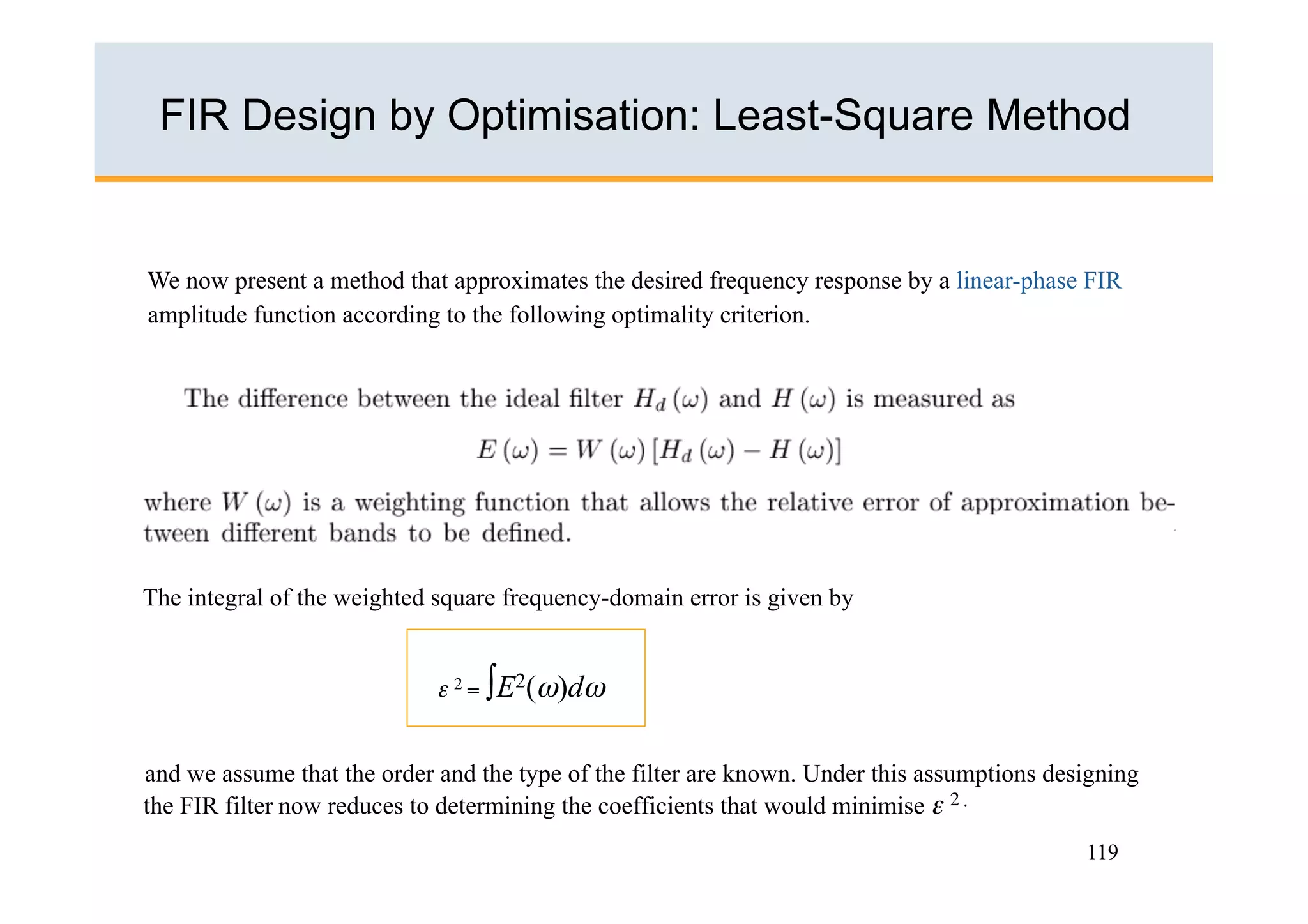 FIR Design by Optimisation: Least-Square Method


We now present a method that approximates the desired frequency response by a linear-phase FIR
amplitude function according to the following optimality criterion.




The integral of the weighted square frequency-domain error is given by


                             ε 2 = ∫E2(ω)dω


and we assume that the order and the type of the filter are known. Under this assumptions designing
the FIR filter now reduces to determining the coefficients that would minimise ε 2 .
                                                                                             119
 