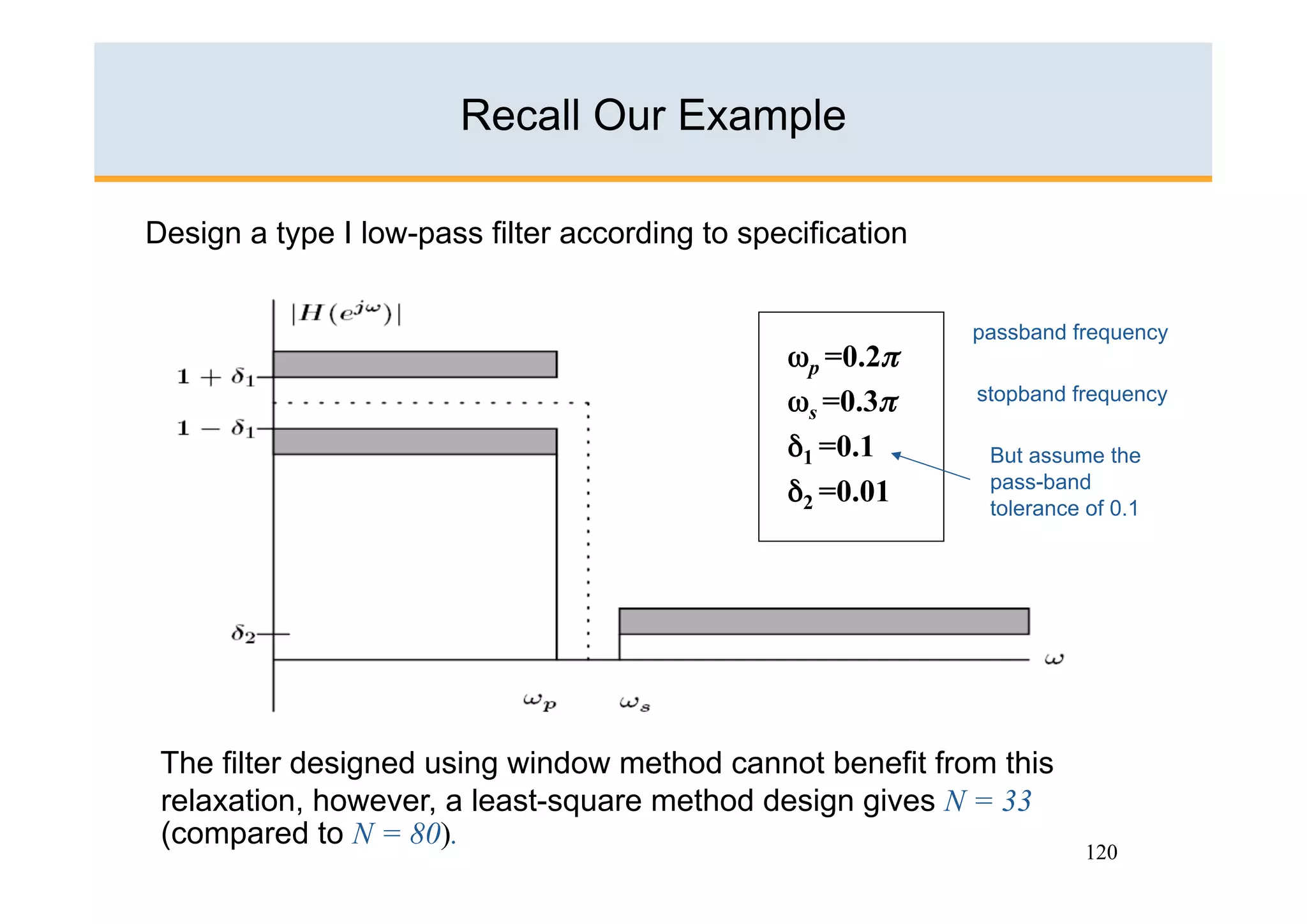 Recall Our Example

Design a type I low-pass filter according to specification


                                                             passband frequency
                                                ωp =0.2π
                                                ωs =0.3π     stopband frequency

                                                δ1 =0.1 
     But assume the
                                                              pass-band
                                                δ2 =0.01      tolerance of 0.1




 The filter designed using window method cannot benefit from this
 relaxation, however, a least-square method design gives N = 33
 (compared to N = 80).
                                                                        120
 