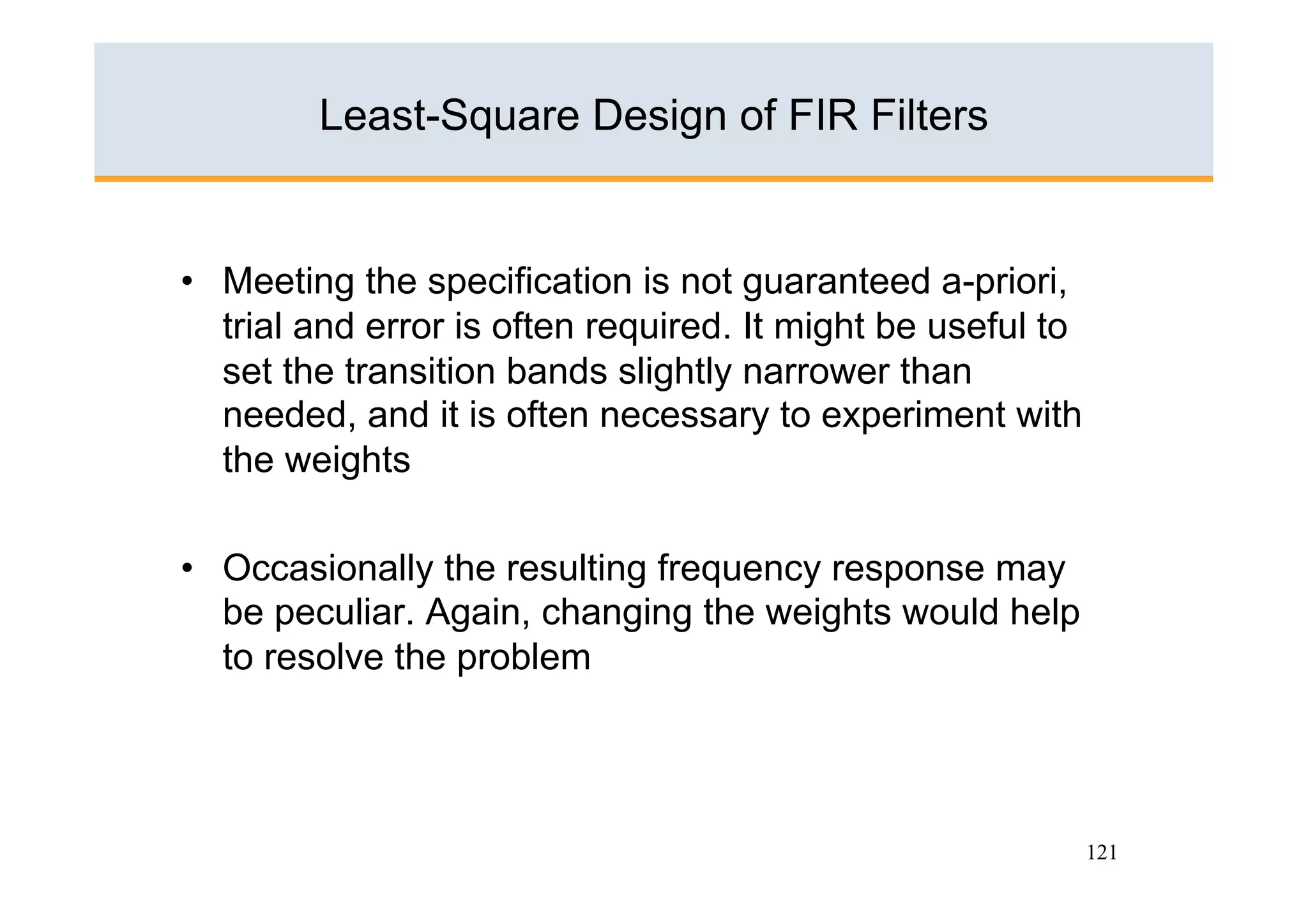 Least-Square Design of FIR Filters


•  Meeting the specification is not guaranteed a-priori,
   trial and error is often required. It might be useful to
   set the transition bands slightly narrower than
   needed, and it is often necessary to experiment with
   the weights

•  Occasionally the resulting frequency response may
   be peculiar. Again, changing the weights would help
   to resolve the problem




                                                              121
 