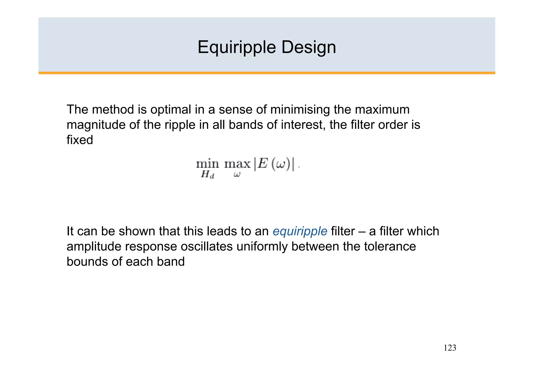 Equiripple Design


The method is optimal in a sense of minimising the maximum
magnitude of the ripple in all bands of interest, the filter order is
fixed




It can be shown that this leads to an equiripple filter – a filter which
amplitude response oscillates uniformly between the tolerance
bounds of each band




                                                                           123
 