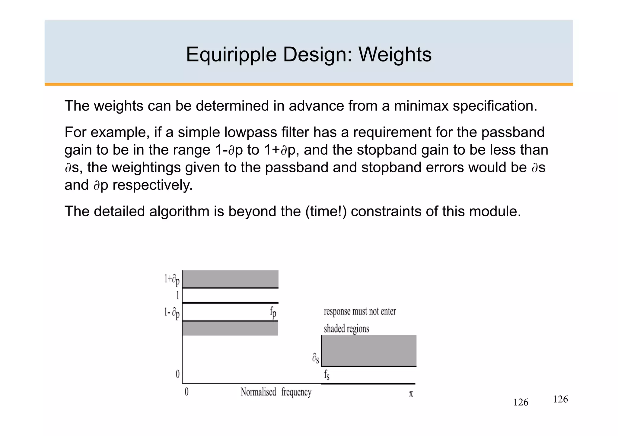 Equiripple Design: Weights

The weights can be determined in advance from a minimax specification.
For example, if a simple lowpass filter has a requirement for the passband
gain to be in the range 1-∂p to 1+∂p, and the stopband gain to be less than
∂s, the weightings given to the passband and stopband errors would be ∂s
and ∂p respectively.
The detailed algorithm is beyond the (time!) constraints of this module.




                                                                      126     126
 
