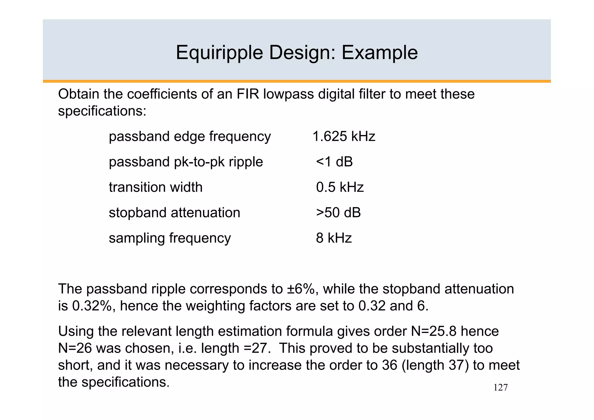 Equiripple Design: Example

Obtain the coefficients of an FIR lowpass digital filter to meet these
specifications:
        passband edge frequency           1.625 kHz
        passband pk-to-pk ripple           <1 dB
        transition width                   0.5 kHz
        stopband attenuation               >50 dB
        sampling frequency                 8 kHz


The passband ripple corresponds to ±6%, while the stopband attenuation
is 0.32%, hence the weighting factors are set to 0.32 and 6.
Using the relevant length estimation formula gives order N=25.8 hence
N=26 was chosen, i.e. length =27. This proved to be substantially too
short, and it was necessary to increase the order to 36 (length 37) to meet
the specifications.                                                    127
 