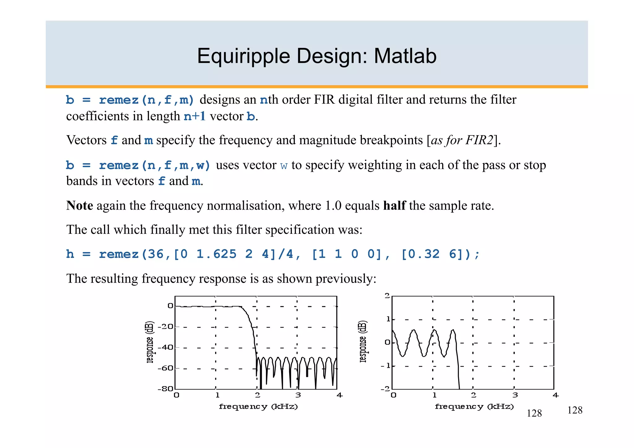 Equiripple Design: Matlab
b = remez(n,f,m) designs an nth order FIR digital filter and returns the filter
coefficients in length n+1 vector b.
Vectors f and m specify the frequency and magnitude breakpoints [as for FIR2].
b = remez(n,f,m,w) uses vector w to specify weighting in each of the pass or stop
bands in vectors f and m.
Note again the frequency normalisation, where 1.0 equals half the sample rate.
The call which finally met this filter specification was:
h = remez(36,[0 1.625 2 4]/4, [1 1 0 0], [0.32 6]);
The resulting frequency response is as shown previously:




                                                                                  128   128
 