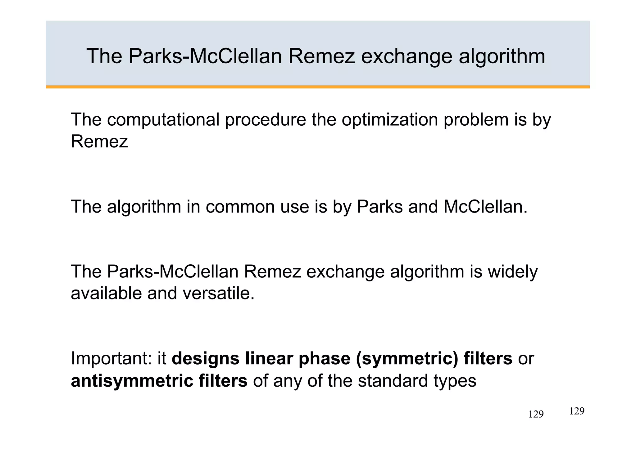 The Parks-McClellan Remez exchange algorithm

The computational procedure the optimization problem is by
Remez


The algorithm in common use is by Parks and McClellan.


The Parks-McClellan Remez exchange algorithm is widely
available and versatile.


Important: it designs linear phase (symmetric) filters or
antisymmetric filters of any of the standard types
                                                        129   129
 