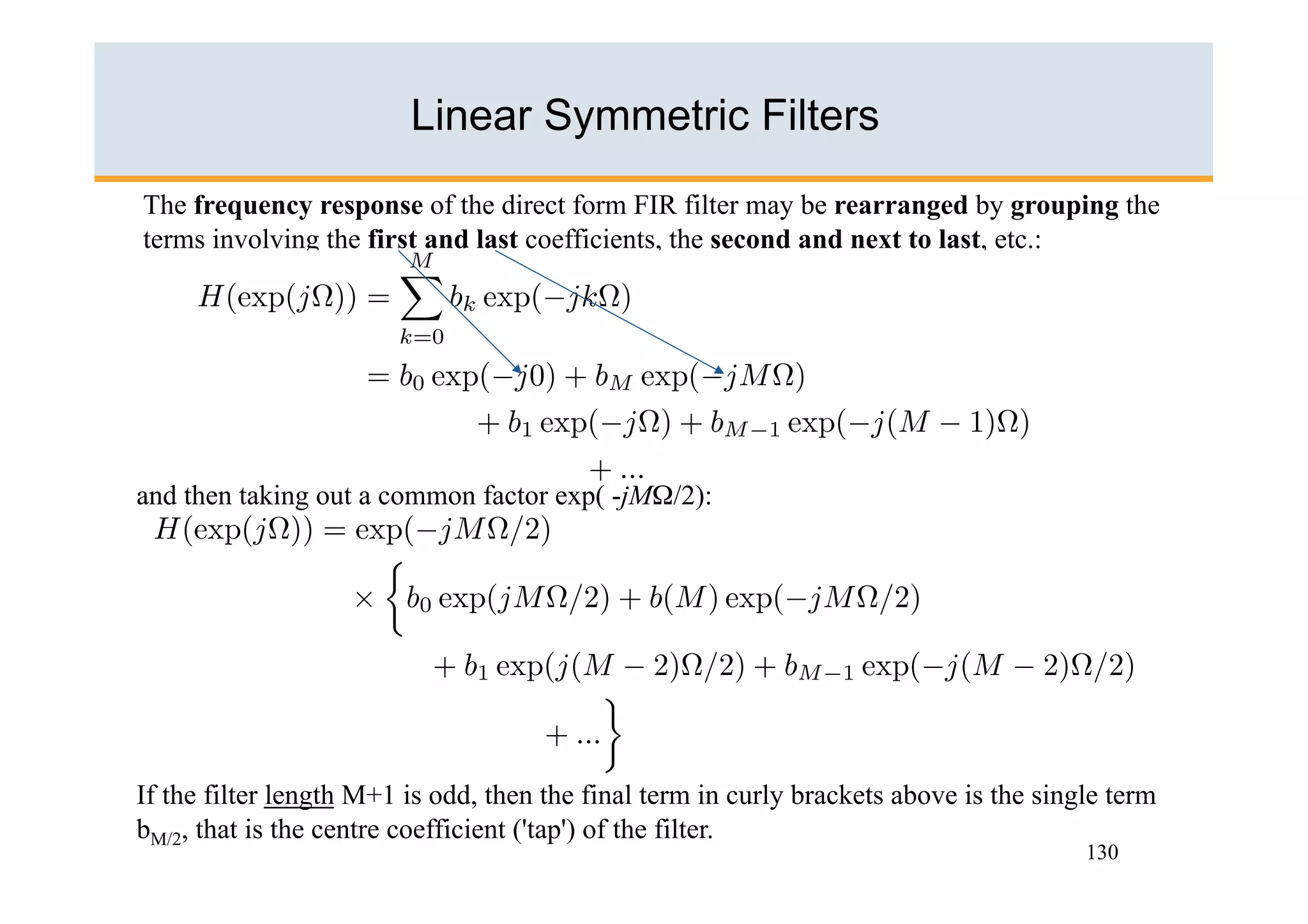 Linear Symmetric Filters
The frequency response of the direct form FIR filter may be rearranged by grouping the
terms involving the first and last coefficients, the second and next to last, etc.:




and then taking out a common factor exp( -jMΩ/2):




If the filter length M+1 is odd, then the final term in curly brackets above is the single term
bM/2, that is the centre coefficient ('tap') of the filter.
                                                                                        130
 