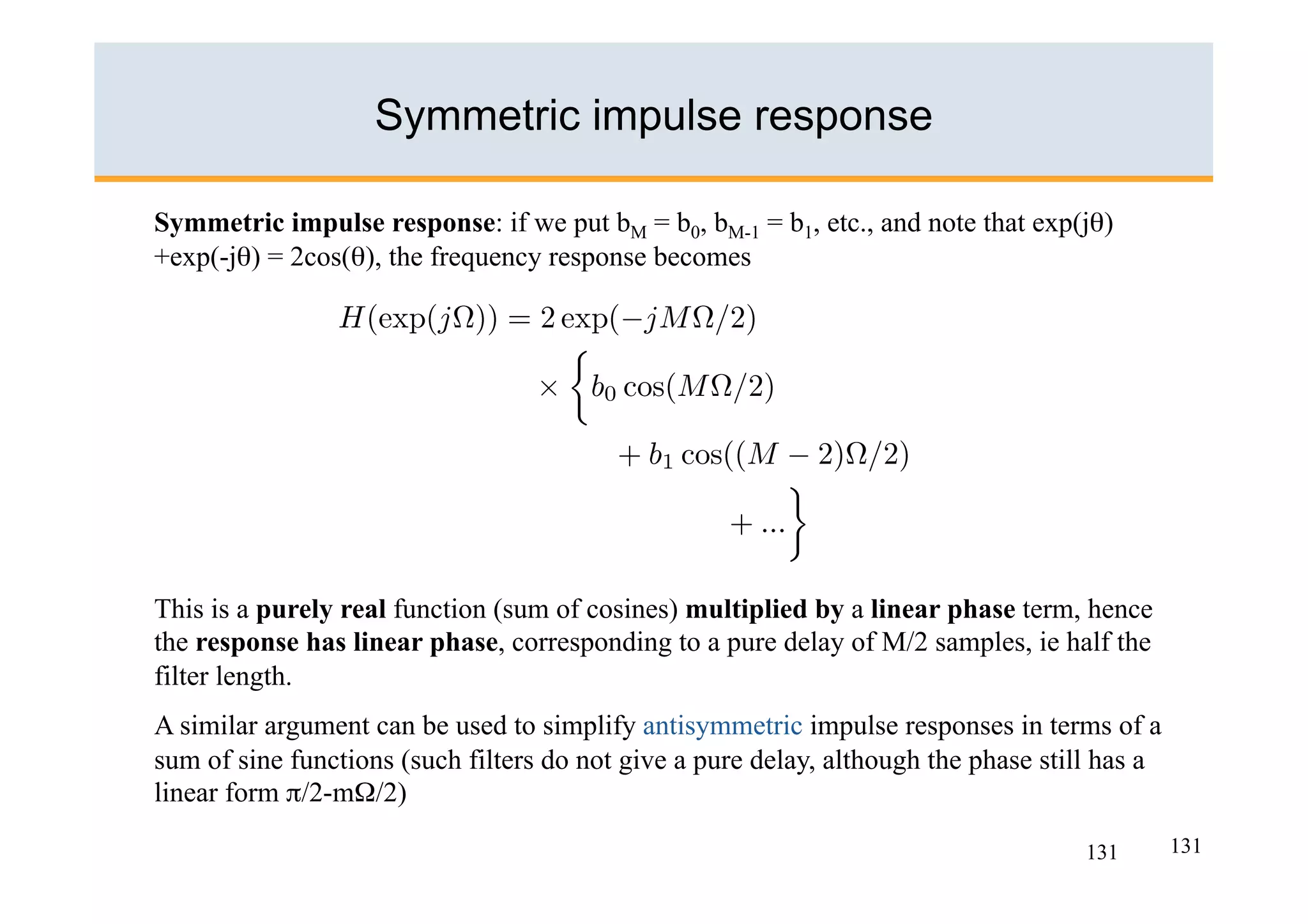 Symmetric impulse response

Symmetric impulse response: if we put bM = b0, bM-1 = b1, etc., and note that exp(jθ)
+exp(-jθ) = 2cos(θ), the frequency response becomes




This is a purely real function (sum of cosines) multiplied by a linear phase term, hence
the response has linear phase, corresponding to a pure delay of M/2 samples, ie half the
filter length.
A similar argument can be used to simplify antisymmetric impulse responses in terms of a
sum of sine functions (such filters do not give a pure delay, although the phase still has a
linear form π/2-mΩ/2)

                                                                                     131       131
 
