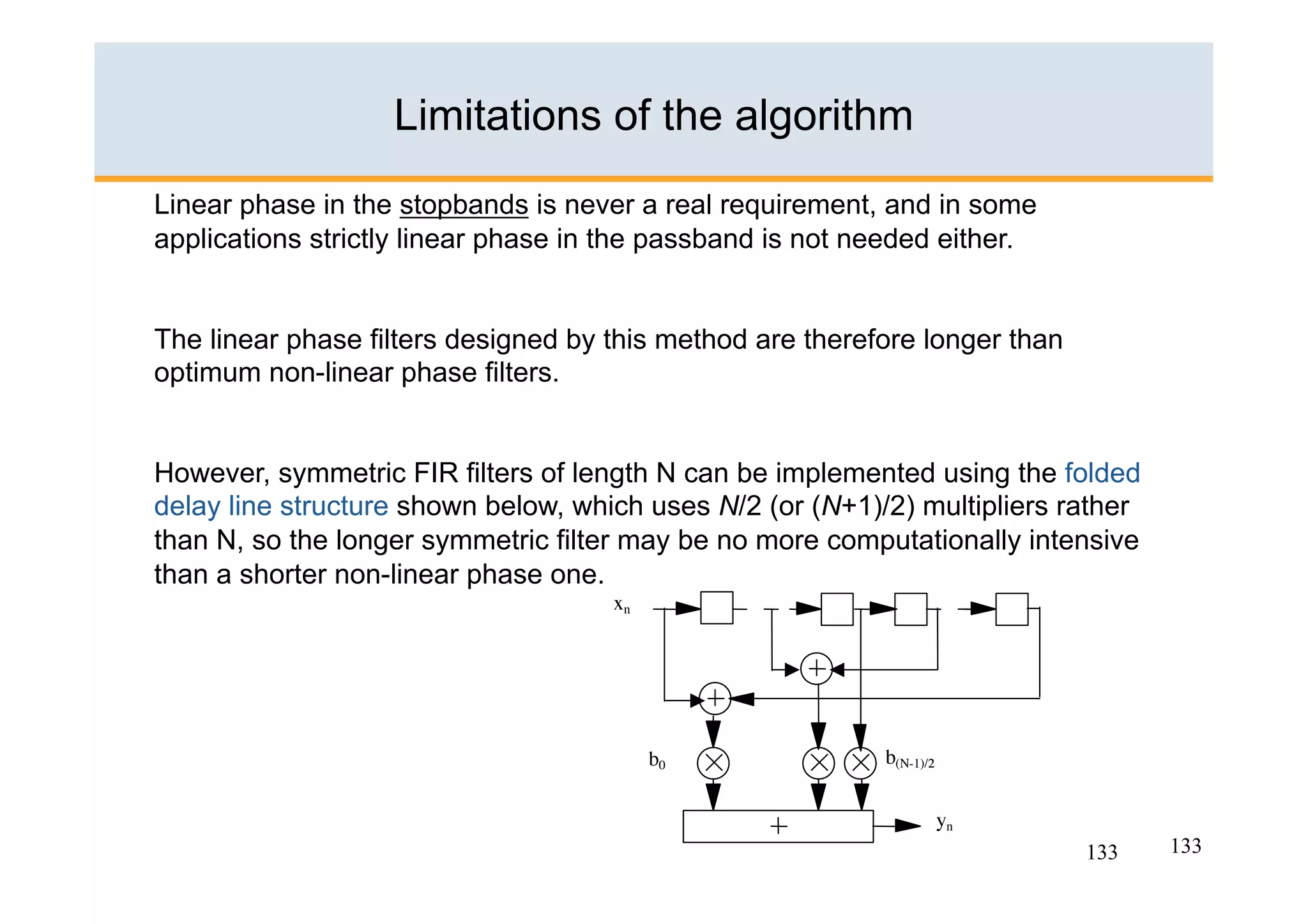 Limitations of the algorithm
Linear phase in the stopbands is never a real requirement, and in some
applications strictly linear phase in the passband is not needed either.


The linear phase filters designed by this method are therefore longer than
optimum non-linear phase filters.


However, symmetric FIR filters of length N can be implemented using the folded
delay line structure shown below, which uses N/2 (or (N+1)/2) multipliers rather
than N, so the longer symmetric filter may be no more computationally intensive
than a shorter non-linear phase one.




                                                                             133   133
 