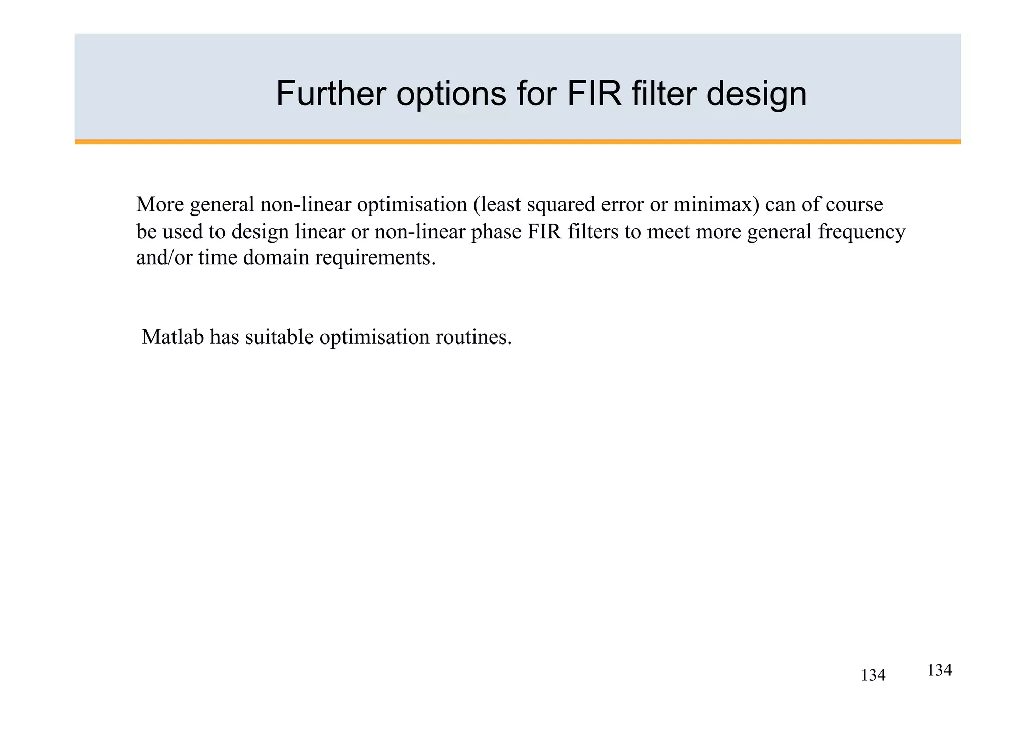 Further options for FIR filter design


More general non-linear optimisation (least squared error or minimax) can of course
be used to design linear or non-linear phase FIR filters to meet more general frequency
and/or time domain requirements.


Matlab has suitable optimisation routines.




                                                                                 134      134
 