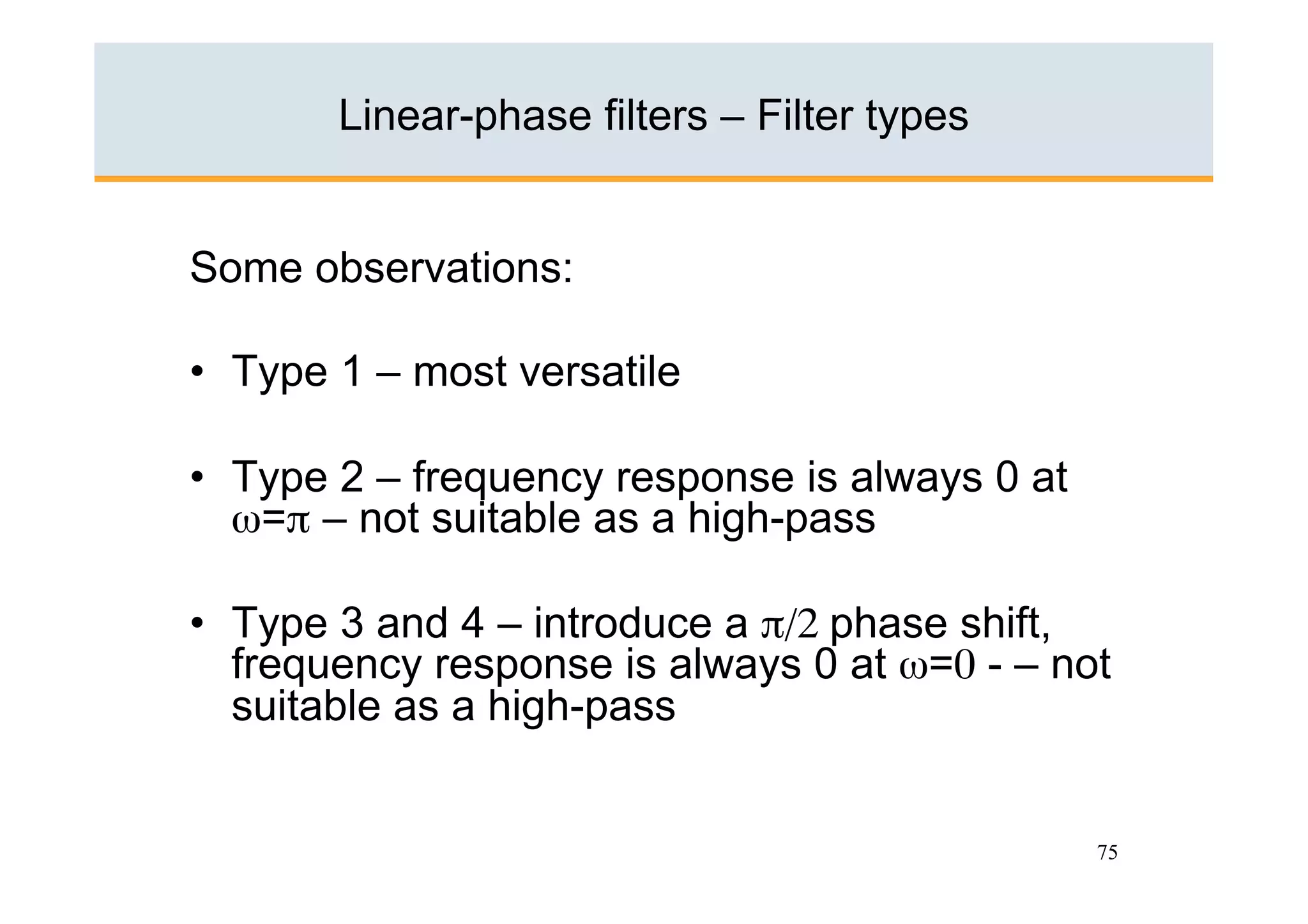 Linear-phase filters – Filter types


Some observations:

•  Type 1 – most versatile

•  Type 2 – frequency response is always 0 at
   ω=π – not suitable as a high-pass

•  Type 3 and 4 – introduce a π/2 phase shift,
   frequency response is always 0 at ω=0 - – not
   suitable as a high-pass


                                                75
 