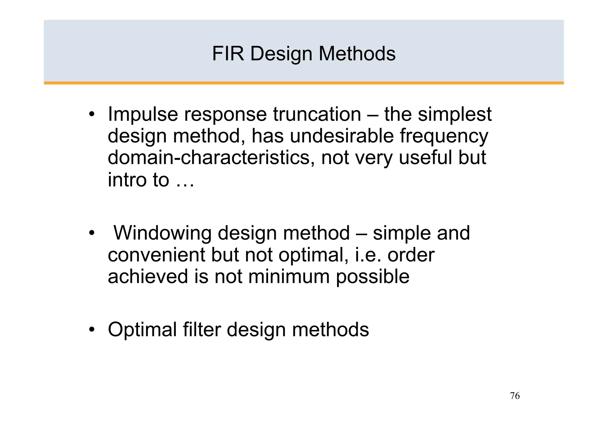 FIR Design Methods

•  Impulse response truncation – the simplest
   design method, has undesirable frequency
   domain-characteristics, not very useful but
   intro to …

•  Windowing design method – simple and
   convenient but not optimal, i.e. order
   achieved is not minimum possible

•  Optimal filter design methods


                                                 76
 