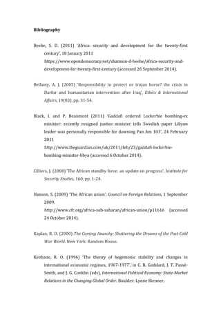 Bibliography	
  
	
  
Beebe,	
   S.	
   D.	
   (2011)	
   ‘Africa:	
   security	
   and	
   development	
   for	
   the	
   twenty-­‐first	
  
century’,	
  18	
  January	
  2011	
  
	
  	
  	
  	
  	
  	
  	
  	
  	
  	
  	
  https://www.opendemocracy.net/shannon-­‐d-­‐beebe/africa-­‐security-­‐and-­‐
development-­‐for-­‐twenty-­‐first-­‐century	
  (accessed	
  26	
  September	
  2014).	
  
	
  
Bellamy,	
   A.	
   J.	
   (2005)	
   ‘Responsibility	
   to	
   protect	
   or	
   trojan	
   horse?	
   the	
   crisis	
   in	
  
Darfur	
   and	
   humanitarian	
   intervention	
   after	
   Iraq’,	
   Ethics	
   &	
   International	
  
Affairs,	
  19(02),	
  pp.	
  31-­‐54.	
  
	
  
Black,	
   I.	
   and	
   P.	
   Beaumont	
   (2011)	
   ‘Gaddafi	
   ordered	
   Lockerbie	
   bombing-­‐ex	
  
minister:	
   recently	
   resigned	
   justice	
   minister	
   tells	
   Swedish	
   paper	
   Libyan	
  
leader	
  was	
  personally	
  responsible	
  for	
  downing	
  Pan	
  Am	
  103’,	
  24	
  February	
  
2011	
  
	
  	
  	
  	
  	
  	
  	
  	
  	
  	
  	
  http://www.theguardian.com/uk/2011/feb/23/gaddafi-­‐lockerbie-­‐
bombing-­‐minister-­‐libya	
  (accessed	
  6	
  October	
  2014).	
  
	
  
Cilliers,	
  J.	
  (2008)	
  ‘The	
  African	
  standby	
  force:	
  an	
  update	
  on	
  progress’,	
  Institute	
  for	
  
Security	
  Studies,	
  160,	
  pp.	
  1-­‐24.	
  
	
  
Hanson,	
  S.	
  (2009)	
  ‘The	
  African	
  union’,	
  Council	
  on	
  Foreign	
  Relations,	
  1	
  September	
  
2009.	
  
	
  	
  	
  	
  	
  	
  	
  	
  	
  	
  	
  http://www.cfr.org/africa-­‐sub-­‐saharan/african-­‐union/p11616	
   (accessed	
  
24	
  October	
  2014).	
  
	
  
Kaplan,	
  R.	
  D.	
  (2000)	
  The	
  Coming	
  Anarchy:	
  Shattering	
  the	
  Dreams	
  of	
  the	
  Post-­‐Cold	
  
War	
  World.	
  New	
  York:	
  Random	
  House.	
  
	
  
Keohane,	
   R.	
   O.	
   (1996)	
   ‘The	
   theory	
   of	
   hegemonic	
   stability	
   and	
   changes	
   in	
  
international	
  economic	
  regimes,	
  1967-­‐1977’,	
  in	
  C.	
  R.	
  Goddard,	
  J.	
  T.	
  Passé-­‐
Smith,	
  and	
  J.	
  G.	
  Conklin	
  (eds),	
  International	
  Political	
  Economy.	
  State-­‐Market	
  
Relations	
  in	
  the	
  Changing	
  Global	
  Order.	
  Boulder:	
  Lynne	
  Rienner.	
  
 