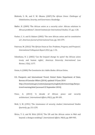  
Makinda,	
   S.	
   M.,	
   and	
   F.	
   W.	
   Okumu	
   (2007)	
  The	
   African	
   Union:	
   Challenges	
   of	
  
Globalization,	
  Security,	
  and	
  Governance.	
  Routledge.	
  
	
  
Møller,	
   B.	
   (2009)	
   ‘The	
   African	
   union	
   as	
   a	
   security	
   actor:	
   African	
   solutions	
   to	
  
African	
  problems?’,	
  Danish	
  Institute	
  for	
  International	
  Studies,	
  57,	
  pp.	
  1-­‐28.	
  
	
  
Packer,	
  C.	
  A.	
  and	
  D.	
  Rukare	
  (2002)	
  ‘The	
  new	
  African	
  union	
  and	
  its	
  constitutive	
  
act’,	
  American	
  Journal	
  of	
  International	
  Law,	
  pp.	
  365-­‐379.	
  
	
  
Paterson,	
  M.	
  (2012)	
  ‘The	
  African	
  Union	
  at	
  Ten:	
  Problems,	
  Progress,	
  and	
  Prospects’,	
  
International	
  Colloquium	
  Report	
  2012,	
  pp.	
  1-­‐54.	
  
	
  
Udombana,	
   N.	
   J.	
   (2002)	
   ‘Can	
   the	
   leopard	
   change	
   its	
   spots?	
   the	
   African	
   union	
  
treaty	
   and	
   human	
   rights’,	
   American	
   University	
   International	
   Law	
  
Review,	
  17(6),	
  1177.	
  
	
  
Union,	
  A.	
  (2000)	
  The	
  Constitutive	
  Act.	
  Addis	
  Ababa:	
  African	
  Union.	
  
	
  
U.S.	
   Passports	
   and	
   International	
   Travel,	
   United	
   States	
   Department	
   of	
   State,	
  
Bureau	
  of	
  Consular	
  Affairs	
  (2014),	
  updated	
  19	
  June	
  2014	
  
	
  	
  	
  	
  	
  	
  	
  	
  	
  	
  	
  http://travel.state.gov/content/passports/english/alertswarnings/kenya-­‐
travel-­‐warning.html	
  (accessed	
  22	
  September	
  2014).	
  
	
  
Vines,	
   A.	
   (2013)	
   ‘A	
   decade	
   of	
   African	
   peace	
   and	
   security	
  
architecture’,	
  International	
  Affairs,	
  89(1),	
  pp.	
  89-­‐109.	
  	
  
	
  
Walt,	
   S.	
   M.	
   (1991)	
   ‘The	
   renaissance	
   of	
   security	
   studies’,	
  International	
   Studies	
  
Quarterly,	
  pp.	
  211-­‐239.	
  
	
  
Weiss,	
   T.	
   G.	
   and	
   M.	
   Welz	
   (2014)	
   ‘The	
   UN	
   and	
   the	
   African	
   union	
   in	
   Mali	
   and	
  
beyond:	
  a	
  shotgun	
  wedding?’,	
  International	
  Affairs,	
  90(4),	
  pp.	
  889-­‐905.	
  
	
  
 