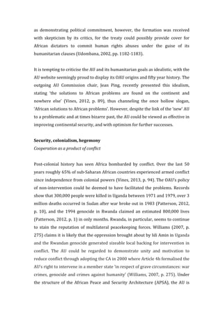as	
   demonstrating	
   political	
   commitment,	
   however,	
   the	
   formation	
   was	
   received	
  
with	
   skepticism	
   by	
   its	
   critics,	
   for	
   the	
   treaty	
   could	
   possibly	
   provide	
   cover	
   for	
  
African	
   dictators	
   to	
   commit	
   human	
   rights	
   abuses	
   under	
   the	
   guise	
   of	
   its	
  
humanitarian	
  clauses	
  (Udombana,	
  2002,	
  pp.	
  1182-­‐1183).	
  	
  
	
  
It	
  is	
  tempting	
  to	
  criticise	
  the	
  AU	
  and	
  its	
  humanitarian	
  goals	
  as	
  idealistic,	
  with	
  the	
  
AU	
  website	
  seemingly	
  proud	
  to	
  display	
  its	
  OAU	
  origins	
  and	
  fifty	
  year	
  history.	
  The	
  
outgoing	
   AU	
   Commission	
   chair,	
   Jean	
   Ping,	
   recently	
   presented	
   this	
   idealism,	
  
stating	
   ‘the	
   solutions	
   to	
   African	
   problems	
   are	
   found	
   on	
   the	
   continent	
   and	
  
nowhere	
   else’	
   (Vines,	
   2012,	
   p.	
   89),	
   thus	
   channeling	
   the	
   once	
   hollow	
   slogan,	
  
‘African	
  solutions	
  to	
  African	
  problems’.	
  However,	
  despite	
  the	
  link	
  of	
  the	
  ‘new’	
  AU	
  
to	
  a	
  problematic	
  and	
  at	
  times	
  bizarre	
  past,	
  the	
  AU	
  could	
  be	
  viewed	
  as	
  effective	
  in	
  
improving	
  continental	
  security,	
  and	
  with	
  optimism	
  for	
  further	
  successes.	
  	
  
	
  
Security,	
  colonialism,	
  hegemony	
  
Cooperation	
  as	
  a	
  product	
  of	
  conflict	
  
	
  
Post-­‐colonial	
   history	
   has	
   seen	
   Africa	
   bombarded	
   by	
   conflict.	
   Over	
   the	
   last	
   50	
  
years	
  roughly	
  65%	
  of	
  sub-­‐Saharan	
  African	
  countries	
  experienced	
  armed	
  conflict	
  
since	
  independence	
  from	
  colonial	
  powers	
  (Vines,	
  2013,	
  p.	
  94).	
  The	
  OAU’s	
  policy	
  
of	
  non-­‐intervention	
  could	
  be	
  deemed	
  to	
  have	
  facilitated	
  the	
  problems.	
  Records	
  
show	
  that	
  300,000	
  people	
  were	
  killed	
  in	
  Uganda	
  between	
  1971	
  and	
  1979,	
  over	
  3	
  
million	
  deaths	
  occurred	
  in	
  Sudan	
  after	
  war	
  broke	
  out	
  in	
  1983	
  (Patterson,	
  2012,	
  
p.	
   10),	
   and	
   the	
   1994	
   genocide	
   in	
   Rwanda	
   claimed	
   an	
   estimated	
   800,000	
   lives	
  
(Patterson,	
  2012,	
  p.	
  1)	
  in	
  only	
  months.	
  Rwanda,	
  in	
  particular,	
  seems	
  to	
  continue	
  
to	
   stain	
   the	
   reputation	
   of	
   multilateral	
   peacekeeping	
   forces.	
   Williams	
   (2007,	
   p.	
  
275)	
  claims	
  it	
  is	
  likely	
  that	
  the	
  oppression	
  brought	
  about	
  by	
  Idi	
  Amin	
  in	
  Uganda	
  
and	
  the	
  Rwandan	
  genocide	
  generated	
  sizeable	
  local	
  backing	
  for	
  intervention	
  in	
  
conflict.	
   The	
   AU	
   could	
   be	
   regarded	
   to	
   demonstrate	
   unity	
   and	
   motivation	
   to	
  
reduce	
  conflict	
  through	
  adopting	
  the	
  CA	
  in	
  2000	
  where	
  Article	
  4h	
  formalised	
  the	
  
AU’s	
  right	
  to	
  intervene	
  in	
  a	
  member	
  state	
  ‘in	
  respect	
  of	
  grave	
  circumstances:	
  war	
  
crimes,	
  genocide	
  and	
  crimes	
  against	
  humanity’	
  (Williams,	
  2007,	
  p.	
  275).	
  Under	
  
the	
  structure	
  of	
  the	
  African	
  Peace	
  and	
  Security	
  Architecture	
  (APSA),	
  the	
  AU	
  is	
  
 