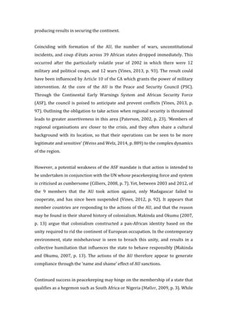 producing	
  results	
  in	
  securing	
  the	
  continent.	
  	
  
	
  
Coinciding	
   with	
   formation	
   of	
   the	
   AU,	
   the	
   number	
   of	
   wars,	
   unconstitutional	
  
incidents,	
  and	
  coup	
  d’états	
  across	
  39	
  African	
  states	
  dropped	
  immediately.	
  This	
  
occurred	
   after	
   the	
   particularly	
   volatile	
   year	
   of	
   2002	
   in	
   which	
   there	
   were	
   12	
  
military	
  and	
  political	
  coups,	
  and	
  12	
  wars	
  (Vines,	
  2013,	
  p.	
  93).	
  The	
  result	
  could	
  
have	
  been	
  influenced	
  by	
  Article	
  10	
  of	
  the	
  CA	
  which	
  grants	
  the	
  power	
  of	
  military	
  
intervention.	
   At	
   the	
   core	
   of	
   the	
   AU	
   is	
   the	
   Peace	
   and	
   Security	
   Council	
   (PSC).	
  
Through	
   the	
   Continental	
   Early	
   Warnings	
   System	
   and	
   African	
   Security	
   Force	
  
(ASF),	
  the	
  council	
  is	
  poised	
  to	
  anticipate	
  and	
  prevent	
  conflicts	
  (Vines,	
  2013,	
  p.	
  
97).	
  Outlining	
  the	
  obligation	
  to	
  take	
  action	
  when	
  regional	
  security	
  is	
  threatened	
  
leads	
  to	
  greater	
  assertiveness	
  in	
  this	
  area	
  (Paterson,	
  2002,	
  p.	
  23).	
  ‘Members	
  of	
  
regional	
   organisations	
   are	
   closer	
   to	
   the	
   crisis,	
   and	
   they	
   often	
   share	
   a	
   cultural	
  
background	
   with	
   its	
   location,	
   so	
   that	
   their	
   operations	
   can	
   be	
   seen	
   to	
   be	
   more	
  
legitimate	
  and	
  sensitive’	
  (Weiss	
  and	
  Welz,	
  2014,	
  p.	
  889)	
  to	
  the	
  complex	
  dynamics	
  
of	
  the	
  region.	
  	
  
	
  
However,	
  a	
  potential	
  weakness	
  of	
  the	
  ASF	
  mandate	
  is	
  that	
  action	
  is	
  intended	
  to	
  
be	
  undertaken	
  in	
  conjunction	
  with	
  the	
  UN	
  whose	
  peacekeeping	
  force	
  and	
  system	
  
is	
  criticised	
  as	
  cumbersome	
  (Cilliers,	
  2008,	
  p.	
  7).	
  Yet,	
  between	
  2003	
  and	
  2012,	
  of	
  
the	
   9	
   members	
   that	
   the	
   AU	
   took	
   action	
   against,	
   only	
   Madagascar	
   failed	
   to	
  
cooperate,	
   and	
   has	
   since	
   been	
   suspended	
   (Vines,	
   2012,	
   p.	
   92).	
   It	
   appears	
   that	
  
member	
  countries	
  are	
  responding	
  to	
  the	
  actions	
  of	
  the	
  AU,	
  and	
  that	
  the	
  reason	
  
may	
  be	
  found	
  in	
  their	
  shared	
  history	
  of	
  colonialism.	
  Makinda	
  and	
  Okumu	
  (2007,	
  
p.	
   13)	
   argue	
   that	
   colonialism	
   constructed	
   a	
   pan-­‐African	
   identity	
   based	
   on	
   the	
  
unity	
  required	
  to	
  rid	
  the	
  continent	
  of	
  European	
  occupation.	
  In	
  the	
  contemporary	
  
environment,	
   state	
   misbehaviour	
   is	
   seen	
   to	
   breach	
   this	
   unity,	
   and	
   results	
   in	
   a	
  
collective	
  humiliation	
  that	
  influences	
  the	
  state	
  to	
  behave	
  responsibly	
  (Makinda	
  
and	
   Okumu,	
   2007,	
   p.	
   13).	
   The	
   actions	
   of	
   the	
   AU	
   therefore	
   appear	
   to	
   generate	
  
compliance	
  through	
  the	
  ‘name	
  and	
  shame’	
  effect	
  of	
  AU	
  sanctions.	
  	
  
	
  
Continued	
  success	
  in	
  peacekeeping	
  may	
  hinge	
  on	
  the	
  membership	
  of	
  a	
  state	
  that	
  
qualifies	
  as	
  a	
  hegemon	
  such	
  as	
  South	
  Africa	
  or	
  Nigeria	
  (Møller,	
  2009,	
  p.	
  3).	
  While	
  
 