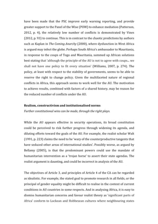 have	
   been	
   made	
   that	
   the	
   PSC	
   improve	
   early	
   warning	
   reporting,	
   and	
   provide	
  
greater	
  support	
  to	
  the	
  Panel	
  of	
  the	
  Wise	
  (POW)	
  to	
  enhance	
  mediation	
  (Patterson,	
  
2012,	
   p.	
   4),	
   the	
   relatively	
   low	
   number	
   of	
   conflicts	
   is	
   demonstrated	
   by	
   Vines	
  
(2012,	
  p.	
  93)	
  to	
  continue.	
  This	
  is	
  in	
  contrast	
  to	
  the	
  chaotic	
  predictions	
  by	
  authors	
  
such	
  as	
  Kaplan	
  in	
  The	
  Coming	
  Anarchy	
  (2000),	
  where	
  dysfunction	
  in	
  West	
  Africa	
  
is	
  argued	
  may	
  infect	
  the	
  globe.	
  Perhaps	
  South	
  Africa’s	
  ambassador	
  to	
  Mauritania,	
  
in	
  response	
  to	
  the	
  coups	
  of	
  Togo	
  and	
  Mauritania,	
  summed	
  up	
  African	
  solutions	
  
best	
  stating	
  that	
  ‘although	
  the	
  principle	
  of	
  the	
  AU	
  is	
  not	
  to	
  agree	
  with	
  coups...	
  we	
  
shall	
   not	
   have	
   one	
   policy	
   to	
   fit	
   every	
   situation’	
   (Williams,	
   2007,	
   p.	
   274).	
   The	
  
policy,	
  at	
  least	
  with	
  respect	
  to	
  the	
  stability	
  of	
  governments,	
  seems	
  to	
  be	
  able	
  to	
  
reserve	
   the	
   right	
   to	
   change	
   policy.	
   Given	
   the	
   multifaceted	
   nature	
   of	
   regional	
  
conflicts	
  in	
  Africa,	
  this	
  approach	
  seems	
  to	
  work	
  well	
  for	
  the	
  AU.	
  The	
  motivation	
  
to	
  achieve	
  results,	
  combined	
  with	
  factors	
  of	
  a	
  shared	
  history,	
  may	
  be	
  reason	
  for	
  
the	
  reduced	
  number	
  of	
  conflicts	
  under	
  the	
  AU.	
  
	
  
Realism,	
  constructivism	
  and	
  institutionalised	
  norms	
  
Further	
  constitutional	
  wins	
  can	
  be	
  made,	
  through	
  the	
  right	
  plays.	
  
	
  
While	
   the	
   AU	
   appears	
   effective	
   in	
   security	
   operations,	
   its	
   broad	
   constitution	
  
could	
   be	
   perceived	
   to	
   risk	
   further	
   progress	
   through	
   widening	
   its	
   agenda,	
   and	
  
diluting	
  efforts	
  toward	
  the	
  goals	
  of	
  the	
  AU.	
  For	
  example,	
  the	
  realist	
  scholar	
  Walt	
  
(1991,	
  p.	
  223)	
  claims	
  the	
  need	
  to	
  be	
  ‘wary	
  of	
  the	
  counterproductive	
  tangents	
  that	
  
have	
  seduced	
  other	
  areas	
  of	
  international	
  studies’.	
  Possibly	
  worse,	
  as	
  argued	
  by	
  
Bellamy	
   (2005),	
   is	
   that	
   the	
   predominant	
   powers	
   could	
   use	
   the	
   mandate	
   of	
  
humanitarian	
  intervention	
  as	
  a	
  ‘trojan	
  horse’	
  to	
  assert	
  their	
  state	
  agendas.	
  The	
  
realist	
  argument	
  is	
  daunting,	
  and	
  could	
  be	
  incorrect	
  in	
  analysis	
  of	
  the	
  AU.	
  
	
  
The	
  objectives	
  of	
  Article	
  3,	
  and	
  principles	
  of	
  Article	
  4	
  of	
  the	
  CA	
  can	
  be	
  regarded	
  
as	
  idealistic.	
  For	
  example,	
  the	
  stated	
  goal	
  to	
  promote	
  research	
  in	
  all	
  fields,	
  or	
  the	
  
principal	
  of	
  gender	
  equality	
  might	
  be	
  difficult	
  to	
  realise	
  in	
  the	
  context	
  of	
  current	
  
conditions	
  in	
  AU	
  countries	
  in	
  some	
  respects.	
  And	
  in	
  analysing	
  Africa,	
  it	
  is	
  easy	
  to	
  
dismiss	
  humanitarian	
  concerns	
  and	
  favour	
  realist	
  theory	
  as	
  ‘significant	
  parts	
  of	
  
Africa’	
  conform	
  to	
  Lockean	
  and	
  Hobbesean	
  cultures	
  where	
  neighbouring	
  states	
  
 