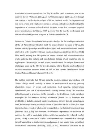 are	
  viewed	
  with	
  the	
  assumption	
  that	
  they	
  are	
  either	
  rivals	
  or	
  enemies,	
  and	
  are	
  an	
  
inherent	
  threat	
  (Williams,	
  2007,	
  p.	
  254).	
  Williams	
  argues	
  	
  (2007,	
  p.	
  254)	
  though	
  
that	
  realism	
  is	
  ineffective	
  in	
  analysis	
  of	
  Africa,	
  in	
  that	
  it	
  masks	
  the	
  importance	
  of	
  
non-­‐state	
  actors,	
  and	
  emphasises	
  states	
  as	
  unitary	
  and	
  rational.	
  Realism	
  fogs	
  the	
  
importance	
  of	
  common	
  cultural	
  beliefs	
  between	
  states	
  that	
  transcend	
  regional	
  
power	
   distributions	
   (Williams,	
   2007,	
   p.	
   255).	
   The	
   AU	
   may	
   be	
   well	
   placed	
   and	
  
motivated	
  to	
  make	
  genuine	
  progress	
  in	
  further	
  areas	
  of	
  the	
  CA.	
  	
  
	
  
Lieutenant	
  Colonel	
  Beebe	
  is	
  the	
  Senior	
  Africa	
  Analyst	
  for	
  the	
  intelligence	
  division	
  
of	
  the	
  US	
  Army	
  Deputy	
  Chief	
  of	
  Staff.	
  He	
  argues	
  that	
  in	
  the	
  case	
  of	
  Africa,	
  the	
  
human	
  security	
  paradigm	
  should	
  be	
  leveraged,	
  and	
  traditional	
  western	
  models	
  
shelved,	
  in	
  order	
  to	
  achieve	
  African	
  solutions	
  to	
  African	
  problems	
  (Beebe,	
  2011).	
  
This	
   would	
   employ	
   the	
   AU	
   system	
   of	
   norm	
   creation	
   and	
   institutionalisation	
  
while	
   factoring	
   the	
   culture	
   and	
   post-­‐Colonial	
   history	
   of	
   AU	
   countries	
   into	
   its	
  
applications.	
  Beebe	
  might	
  be	
  well	
  placed	
  to	
  understand	
  the	
  unique	
  dynamics	
  of	
  
challenges	
  faced	
  by	
  the	
  AU.	
  He	
  lives	
  in	
  Angola,	
  which,	
  despite	
  an	
  abundance	
  of	
  
relative	
   resources,	
   remains	
   mired	
   at	
   162	
   on	
   the	
   Human	
   Development	
   Index	
  
(United	
  Nations	
  Children’s	
  Fund,	
  2013,	
  p.	
  2).	
  	
  
	
  
The	
   author	
   contends	
   that	
   African	
   security	
   leaders,	
   military	
   and	
   civilian,	
   will	
  
‘almost	
   always	
   couch	
   security	
   in	
   terms	
   of	
   environmental	
   security,	
   poverty	
  
alleviation,	
   issues	
   of	
   water	
   and	
   sanitation,	
   food	
   security,	
   infrastructure	
  
development,	
  and	
  lack	
  of	
  vocational	
  skills	
  training’	
  (Beebe,	
  2011).	
  This	
  remains	
  a	
  
difficult	
  concept	
  to	
  grasp	
  due	
  to	
  the	
  strength	
  of	
  the	
  traditional	
  realist	
  paradigm	
  
employed	
   by	
   the	
   western	
   military	
   leadership	
   (Beebe,	
   2011).	
   However,	
   the	
  
credibility	
   of	
   debate	
   amongst	
   western	
   nations	
   as	
   to	
   how	
   the	
   AU	
   should	
   apply	
  
itself,	
  for	
  example	
  in	
  the	
  perceived	
  failure	
  of	
  the	
  AU	
  in	
  Darfur	
  in	
  2004,	
  has	
  been	
  
diminished	
  as	
  a	
  result	
  of	
  what	
  could	
  be	
  regarded	
  as	
  the	
  botched	
  Invasion	
  of	
  Iraq	
  
(Bellamy,	
  2005,	
  p.	
  51).	
  Furthermore,	
  the	
  AU	
  seems	
  to	
  possess	
  a	
  critical	
  factor	
  for	
  
success,	
   the	
   will	
   to	
   undertake	
   action,	
   which	
   has	
   resulted	
   in	
   reduced	
   conflict	
  
(Vines,	
  2013).	
  In	
  the	
  case	
  of	
  Darfur	
  ‘President	
  Obasanjo	
  lamented	
  that	
  although	
  
the	
  AU	
  was	
  willing	
  to	
  deploy	
  more	
  peacekeepers,	
  it	
  was	
  unable	
  to	
  do	
  so	
  without	
  
international	
   assistance’	
   (Bellamy,	
   2005,	
   p.	
   44).	
   Assistance	
   continues	
   to	
   be	
  
 