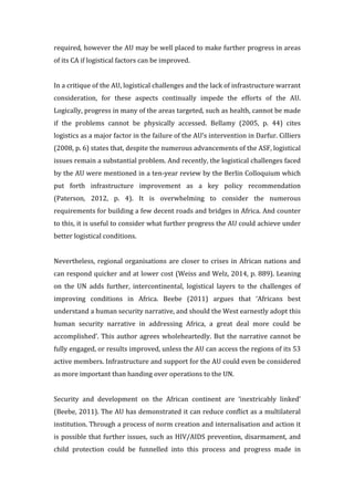 required,	
  however	
  the	
  AU	
  may	
  be	
  well	
  placed	
  to	
  make	
  further	
  progress	
  in	
  areas	
  
of	
  its	
  CA	
  if	
  logistical	
  factors	
  can	
  be	
  improved.	
  	
  	
  
	
  
In	
  a	
  critique	
  of	
  the	
  AU,	
  logistical	
  challenges	
  and	
  the	
  lack	
  of	
  infrastructure	
  warrant	
  
consideration,	
   for	
   these	
   aspects	
   continually	
   impede	
   the	
   efforts	
   of	
   the	
   AU.	
  
Logically,	
  progress	
  in	
  many	
  of	
  the	
  areas	
  targeted,	
  such	
  as	
  health,	
  cannot	
  be	
  made	
  
if	
   the	
   problems	
   cannot	
   be	
   physically	
   accessed.	
   Bellamy	
   (2005,	
   p.	
   44)	
   cites	
  
logistics	
  as	
  a	
  major	
  factor	
  in	
  the	
  failure	
  of	
  the	
  AU’s	
  intervention	
  in	
  Darfur.	
  Cilliers	
  
(2008,	
  p.	
  6)	
  states	
  that,	
  despite	
  the	
  numerous	
  advancements	
  of	
  the	
  ASF,	
  logistical	
  
issues	
  remain	
  a	
  substantial	
  problem.	
  And	
  recently,	
  the	
  logistical	
  challenges	
  faced	
  
by	
  the	
  AU	
  were	
  mentioned	
  in	
  a	
  ten-­‐year	
  review	
  by	
  the	
  Berlin	
  Colloquium	
  which	
  
put	
   forth	
   infrastructure	
   improvement	
   as	
   a	
   key	
   policy	
   recommendation	
  
(Paterson,	
   2012,	
   p.	
   4).	
   It	
   is	
   overwhelming	
   to	
   consider	
   the	
   numerous	
  
requirements	
  for	
  building	
  a	
  few	
  decent	
  roads	
  and	
  bridges	
  in	
  Africa.	
  And	
  counter	
  
to	
  this,	
  it	
  is	
  useful	
  to	
  consider	
  what	
  further	
  progress	
  the	
  AU	
  could	
  achieve	
  under	
  
better	
  logistical	
  conditions.	
  	
  
	
  
Nevertheless,	
  regional	
  organisations	
  are	
  closer	
  to	
  crises	
  in	
  African	
  nations	
  and	
  
can	
  respond	
  quicker	
  and	
  at	
  lower	
  cost	
  (Weiss	
  and	
  Welz,	
  2014,	
  p.	
  889).	
  Leaning	
  
on	
   the	
   UN	
   adds	
   further,	
   intercontinental,	
   logistical	
   layers	
   to	
   the	
   challenges	
   of	
  
improving	
   conditions	
   in	
   Africa.	
   Beebe	
   (2011)	
   argues	
   that	
   ‘Africans	
   best	
  
understand	
  a	
  human	
  security	
  narrative,	
  and	
  should	
  the	
  West	
  earnestly	
  adopt	
  this	
  
human	
   security	
   narrative	
   in	
   addressing	
   Africa,	
   a	
   great	
   deal	
   more	
   could	
   be	
  
accomplished’.	
  This	
  author	
  agrees	
  wholeheartedly.	
  But	
  the	
  narrative	
  cannot	
  be	
  
fully	
  engaged,	
  or	
  results	
  improved,	
  unless	
  the	
  AU	
  can	
  access	
  the	
  regions	
  of	
  its	
  53	
  
active	
  members.	
  Infrastructure	
  and	
  support	
  for	
  the	
  AU	
  could	
  even	
  be	
  considered	
  
as	
  more	
  important	
  than	
  handing	
  over	
  operations	
  to	
  the	
  UN.	
  
	
  
Security	
   and	
   development	
   on	
   the	
   African	
   continent	
   are	
   ‘inextricably	
   linked’	
  
(Beebe,	
  2011).	
  The	
  AU	
  has	
  demonstrated	
  it	
  can	
  reduce	
  conflict	
  as	
  a	
  multilateral	
  
institution.	
  Through	
  a	
  process	
  of	
  norm	
  creation	
  and	
  internalisation	
  and	
  action	
  it	
  
is	
  possible	
  that	
  further	
  issues,	
  such	
  as	
  HIV/AIDS	
  prevention,	
  disarmament,	
  and	
  
child	
   protection	
   could	
   be	
   funnelled	
   into	
   this	
   process	
   and	
   progress	
   made	
   in	
  
 