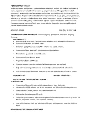 ADMINISTRATION SUPPORT
Processing of Rent agreement of Office and Vendors agreement. Monitor and track for the renewal of
license, agreements required for the operation of company’s business .Manage and carryout all
maintenance work at different offices .Propose and manage any modification or alteration required for
different offices. Responsible for installation of new equipments such as A/C, office furniture, computers,
printers, etc at new office.Check and control the Annual maintenance contract of Vendors at different
locations. Coordinate for getting quotations from different suppliers for all admin related purchases.
Prepare comparative statement for the same before selecting the vendor. Monitor stock levels and
perform inventory reconciliations.
ACCOUNTS OFFICER JULY- 2001 TO JUNE 2002
“DIMENSION DESIGNERS PRIVATE LTD” a Dimension group of companies. An Interior Designing
Company.
RESPONSIBILITIES:
• Maintain Books of Accounts Computerized on Daily Basis up to Balance sheet finalization.
• Preparation of Voucher, Cheques & Invoice.
• Settlement of Staff Travel advance / Misc Advance and Loan & Advance.
• Preparation of Bank & party A/c Reconciliation on Monthly bases.
• Reconciliation of Accounts on monthly bases.
• Preparation of Debit & Credit Notes.
• Preparation of Daybook Manual.
• Prepared statutory reporting and liaised with auditors on the year-end audit
• Staff salary processing and lesion with Consultant for submission of ESI & EPF Returns.
• TDS Computation and Submission of Returns at time and issue of TDS Certificates to Vendors.
AUDIT EXECUTIVE JAN- 1999 TO JULY- 2001.
RAJESH PIYUSH & CO (CHARTERED ACCOUNTANT).
RESPONSIBILITIES:
• Preparation of Books of Accounts of Client up to Balance Sheet finalization.
• Computation of TDS, Sales tax and Service tax, Deposit and Submission of Relevant Returns.
• Computation of ESI / EPF, deposit and Submission of Returns.
• Maintaining Clients Report and Records.
• External Supports to Senior In Finalization of Financial Statements and submission of Income tax
Returns ( Corporate Assesses / Non Corporate Assesses)
• Internal And statuary Audit and submission of Reports to Management as per the Guidelines
given.
ACADEMIC AND PROFESSIONAL DEVELOPMENT
 