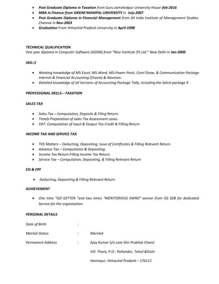 • Post Graduate Diploma in Taxation from Guru Jamshedpur University Hissar-feb-2016
• MBA in Finance from SIKKIM MANIPAL UNIVERSITY in July-2007
• Post Graduate Diploma in Financial Management from All India Institute of Management Studies-
Chennai in Nov-2003
• Graduation From Himachal Pradesh University in April-1998
TECHNICAL QUALIFICATION
One year diploma in Computer Software (ADSM) from “Nice Institute (P) Ltd.” New Delhi in Jan-2000
SKILLS
• Working knowledge of MS-Excel, MS-Word, MS-Power Point, Corel Draw, & Communication Package
Internet & Financial Accounting (Oracle).& Navision.
• Detailed knowledge of all Versions of Accounting Package Tally, including the latest package 9
PROFESSIONAL SKILLS---TAXATION
SALES TAX
• Sales Tax – Computation, Deposits & Filing Return.
• Timely Preparation of sales Tax Assessment cases.
• VAT- Computation of Input & Output Tax Credit & Filling Return
INCOME TAX AND SERVICE TAX
• TDS Matters – Deducting, Depositing, Issue of Certificates & Filling Relevant Return
• Advance Tax – Computation & Depositing.
• Income Tax Return-Filling Income Tax Return.
• Service Tax – Computation, Depositing, & Filling Relevant Return
ESI & EPF
• Deducting, Depositing & Filling Relevant Return
ACHIEVEMENT
• One time “GO GETTER “and two times “MERITORIOUS AWRD” winner from ISS SDB for dedicated
Service for the organization.
PERSONAL DETAILS
Date of Birth :
Marital Status : Married
Permanent Address : Ajay Kumar S/o Late Shri Prabhat Chand
Vill: Thara, P.O.: Patlander, Tehsil &Distt:
Hamirpur, Himachal Pradesh – 176111
 