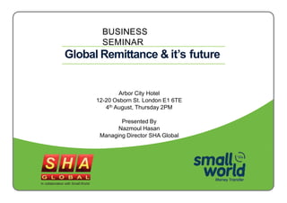 BUSINESS
SEMINAR
Global Remittance & it’s future
Arbor City Hotel
12-20 Osborn St. London E1 6TE
4th August, Thursday 2PM
Presented By
Nazmoul Hasan
Managing Director SHA Global
In collaboration with Small World
 