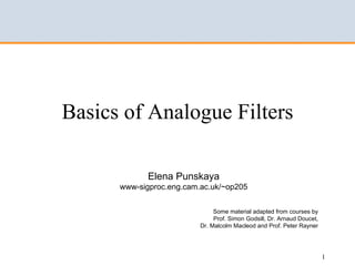 Basics of Analogue Filters

             Elena Punskaya
      www-sigproc.eng.cam.ac.uk/~op205


                               Some material adapted from courses by
                               Prof. Simon Godsill, Dr. Arnaud Doucet,
                          Dr. Malcolm Macleod and Prof. Peter Rayner




                                                                         1
 
