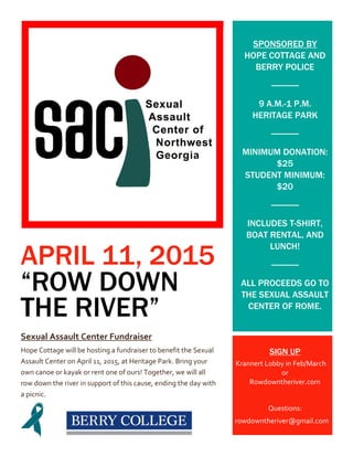 APRIL 11, 2015
“ROW DOWN
THE RIVER”
Sexual Assault Center Fundraiser
Hope Cottage will be hosting a fundraiser to benefit the Sexual
Assault Center on April 11, 2015, at Heritage Park. Bring your
own canoe or kayak or rent one of ours! Together, we will all
row down the river in support of this cause, ending the day with
a picnic.
SPONSORED BY
HOPE COTTAGE AND
BERRY POLICE
9 A.M.-1 P.M.
HERITAGE PARK
MINIMUM DONATION:
$25
STUDENT MINIMUM:
$20
INCLUDES T-SHIRT,
BOAT RENTAL, AND
LUNCH!
ALL PROCEEDS GO TO
THE SEXUAL ASSAULT
CENTER OF ROME.
SIGN UP
Krannert Lobby in Feb/March
or
Rowdowntheriver.com
Questions:
rowdowntheriver@gmail.com
 