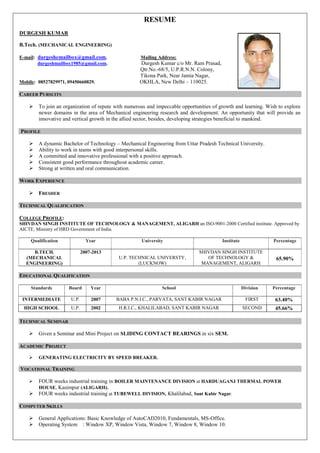 RESUME
DURGESH KUMAR
B.Tech. (MECHANICAL ENGINEERING)
E-mail: durgeshemailbox@gmail.com, Mailing Address:
durgeshmailbox1985@gmail.com. Durgesh Kumar c/o Mr. Ram Prasad,
Qtr.No.-68/5, U.P.R.N.N. Colony,
Tikona Park, Near Jamia Nagar,
Mobile: 08527829971, 09450660829. OKHLA, New Delhi – 110025.
CAREER PURSUITS
 To join an organization of repute with numerous and impeccable opportunities of growth and learning. Wish to explore
newer domains in the area of Mechanical engineering research and development. An opportunity that will provide an
innovative and vertical growth in the allied sector, besides, developing strategies beneficial to mankind.
PROFILE
 A dynamic Bachelor of Technology – Mechanical Engineering from Uttar Pradesh Technical University.
 Ability to work in teams with good interpersonal skills.
 A committed and innovative professional with a positive approach.
 Consistent good performance throughout academic career.
 Strong at written and oral communication.
WORK EXPERIENCE
 FRESHER
TECHNICAL QUALIFICATION
COLLEGE PROFILE:
SHIVDAN SINGH INSTITUTE OF TECHNOLOGY & MANAGEMENT, ALIGARH an ISO-9001-2000 Certified institute. Approved by
AICTE, Ministry of HRD Government of India.
Qualification Year University Institute Percentage
B.TECH.
(MECHANICAL
ENGINEERING)
2007-2013
U.P. TECHNICAL UNIVERSTY,
(LUCKNOW)
SHIVDAN SINGH INSTITUTE
OF TECHNOLOGY &
MANAGEMENT, ALIGARH
65.90%
EDUCATIONAL QUALIFICATION
Standards Board Year School Division Percentage
INTERMEDIATE U.P. 2007 BABA P.N.I.C., PARVATA, SANT KABIR NAGAR FIRST 63.40%
HIGH SCHOOL U.P. 2002 H.R.I.C., KHALILABAD, SANT KABIR NAGAR SECOND 45.66%
TECHNICAL SEMINAR
 Given a Seminar and Mini Project on SLIDING CONTACT BEARINGS in six SEM.
ACADEMIC PROJECT
 GENERATING ELECTRICITY BY SPEED BREAKER.
VOCATIONAL TRAINING
 FOUR weeks industrial training in BOILER MAINTENANCE DIVISION at HARDUAGANJ THERMAL POWER
HOUSE, Kasimpur (ALIGARH).
 FOUR weeks industrial training at TUBEWELL DIVISION, Khalilabad, Sant Kabir Nagar.
COMPUTER SKILLS
 General Applications: Basic Knowledge of AutoCAD2010, Fundamentals, MS-Office.
 Operating System : Window XP, Window Vista, Window 7, Window 8, Window 10.
 