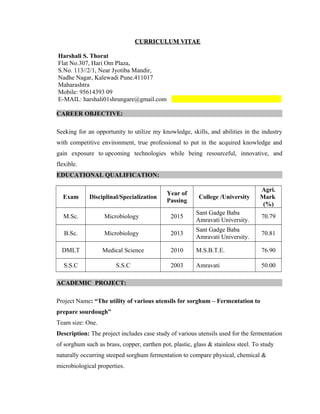 CURRICULUM VITAECURRICULUM VITAE
Harshali S. Thorat
Flat No.307, Hari Om Plaza,
S.No. 113//2/1, Near Jyotiba Mandir,
Nadhe Nagar, Kalewadi Pune.411017
Maharashtra
Mobile: 95614393 09
E-MAIL: harshali01shrungare@gmail.com
CAREER OBJECTIVE:
Seeking for an opportunity to utilize my knowledge, skills, and abilities in the industry
with competitive environment, true professional to put in the acquired knowledge and
gain exposure to upcoming technologies while being resourceful, innovative, and
flexible.
EDUCATIONAL QUALIFICATION:
Exam Disciplinal/Specialization
Year of
Passing
College /University
Agri.
Mark
(%)
M.Sc. Microbiology 2015
Sant Gadge Baba
Amravati University.
70.79
B.Sc. Microbiology 2013
Sant Gadge Baba
Amravati University.
70.81
DMLT Medical Science 2010 M.S.B.T.E. 76.90
S.S.C S.S.C 2003 Amravati 50.00
ACADEMIC PROJECT:
Project Name: “The utility of various utensils for sorghum – Fermentation to
prepare sourdough”
Team size: One.
Description: The project includes case study of various utensils used for the fermentation
of sorghum such as brass, copper, earthen pot, plastic, glass & stainless steel. To study
naturally occurring steeped sorghum fermentation to compare physical, chemical &
microbiological properties.
 