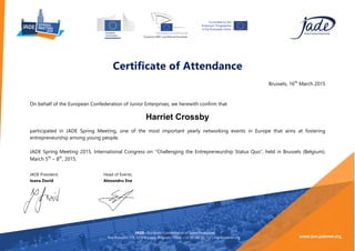Certificate of Attendance
Brussels, 16th
March 2015
On behalf of the European Confederation of Junior Enterprises, we herewith confirm that
participated in JADE Spring Meeting, one of the most important yearly networking events in Europe that aims at fostering
entrepreneurship among young people.
JADE Spring Meeting 2015, International Congress on ’’Challenging the Entrepreneurship Status Quo”, held in Brussels (﴾Belgium)﴿,
March 5th
– 8th
, 2015. 	
  
	
  
JADE President, Head of Events,
Ioana David Alexandru Ene
JADE -‐ European Confederation of Junior Enterprises
Rue Potagère 119, 1210 Brussels, Belgium | Office: +32 (﴾0)﴿ 242 01 752 | mail@jadenet.org
	
  
www.jsm.jadenet.org	
  
Harriet Crossby
 