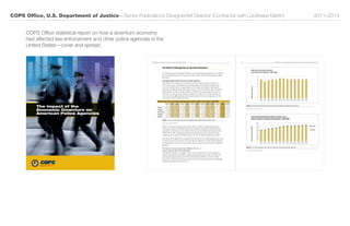 COPS Office, U.S. Department of Justice—Senior Publications Designer/Art Director (Contractor with Lockheed Martin) 	 2011–2014
8 the impact of the economic Downturn on american poLice agencies
Figure
1
– General Purpose State and Local Law Enforcement Agencies Identiﬁed by BJS Census
0
2
4
6
8
10
12
14
16
18
1986 1987 1990 1992 1993 1996 1997 2000 2000 2003 2004 2007 2008
State and Local General Purpose
Law Enforcement Agencies, 1986–2008
ThousandsofAgencies
Figure 2. General purpose state and local law enforcement agencies identified by BJS Census
Source: Bureau of Justice Statistics
1986 1987 1990 1992 1993 1996 1997 2000 2000 2003 2004 2007 2008
Full-Time Equivalent Sworn Officers in State & Local
General Purpose Law Enforcement Agencies, 1986–2008
ThousandsofSwornOfficers
Figure 2 - Full-Time Equivalent Sworn Oﬃcers in State and Local General Purpose Agencies
0
100
200
300
400
500
600
700
800
Part-Time
Full Time
Figure 3. Full-Time Equivalent sworn officers in state and local general purpose agencies
Source: Bureau of Justice Statistics
the worLD of poLicing prior to the great recession 7
The World of Policing Prior to the Great Recession
To properly assess the changes that have occurred among police agencies as a result of
the economic downturn, it is important to get an idea of what police agencies looked
like before .
Law Enforcement Trends Prior to the Economic Downturn
Periodically, BJS conducts two major data collection efforts . One is a census of
state, local, county, and tribal law enforcement agencies (CSLLEA) and the other
is a more detailed survey of approximately 3,000 state and local law enforcement
agencies, including all those that employ 100 or more sworn officers and a nationally
representative sample of smaller agencies (LEMAS) . The most recent data are from
2008, prior to the current economic downturn (see Figure 1) . The data provide an
overview of the staffing numbers police agencies nationwide have maintained in the
years prior to the economic downturn
Full-Time, Part-Time, and Full-Time Equivalent Sworn Officers, LEMAS and LE Census, 1986–2008
CSLLEA
1986
LEMAS
1987
LEMAS
1990
CSLLEA
1992
LEMAS
1993
CSLLEA
1996
LEMAS
1997
CSLLEA
2000
LEMAS
2000
LEMAS
2003
CSLLEA
2004
LEMAS
2007
CSLLEA
2008
FT Sworn 496,845 510,422 547,740 562,583 581,216 618,465 648,688 661,979 656,645 683,599 680,182 700,259 704,814
PT Sworn 35,298 25,306 32,978 35,934 39,427 41,953 41,779 37,718 38,511 35,152 40,533 34,132 39,198
1/2 PT Sworn 17,649 12,653 16,489 17,967 19,714 20,977 20,889 18,859 19,256 17,576 20,267 17,066 19,599
FTE Sworn 514,494 523,075 564,229 580,550 600,930 639,441 669,577 680,838 675,901 701,175 700,449 717,325 724,413
Agencies 15,641 14,081 15,148 15,637 15,494 16,715 16,700 15,785 15,798 15,766 15,882 15,636 15,614
Figure 1. Full-Time, Part-Time, and Full-Time Equivalent sworn officers data from 1986–2008
Source: Bureau of Justice Statistics
Figure 2 (on page 8) indicates that since 1986 the number of general purpose law
enforcement agencies (publicly funded law enforcement agencies with the full-time
equivalent of at least one sworn officer with arrest powers) fluctuated between about
14,000 and 17,000 . (This graph excludes special purpose police agencies that are
included in the analysis of the BJS census, e .g ., the 17,985 total agencies in 2008 .)
Note: Most of the fluctuation in agencies is accounted for by smaller agencies that tend
to come in and out of existence, but some may be reflective of newly formed agencies
or consolidations . There is no systematic effort to track newly formed or consolidated
agencies .
The Number of Law Enforcement Officers Was on a
Steady Upward Climb Through 2008
As indicated in Figure 3 (on page 8), there was a steady increase in the number of
full-time equivalent sworn officers employed by general purpose state and local law
enforcement agencies between 1986 (N= 514,494) and 2008 (N= 724,413) . This
represents a 41 percent increase in sworn personnel over the entire period, although
the growth was slower from 1997 on .
The Impact of the
Economic Downturn on
American Police Agencies
COPS Office statistical report on how a downturn economy
had affected law enforcement and other police agencies in the
United States—cover and spread.
 