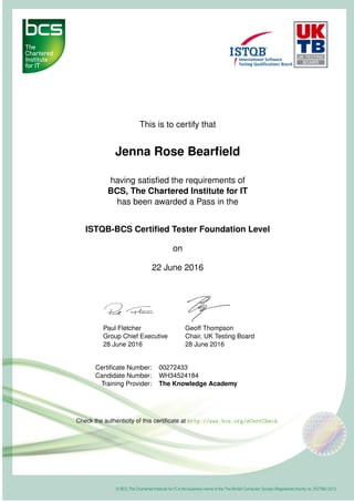 This is to certify that
Jenna Rose Bearﬁeld
having satisﬁed the requirements of
BCS, The Chartered Institute for IT
has been awarded a Pass in the
ISTQB-BCS Certiﬁed Tester Foundation Level
on
22 June 2016
Paul Fletcher
Group Chief Executive
28 June 2016
Geoff Thompson
Chair, UK Testing Board
28 June 2016
Certiﬁcate Number: 00272433
Candidate Number: WH34524184
Training Provider: The Knowledge Academy
Check the authenticity of this certiﬁcate at http://www.bcs.org/eCertCheck
 