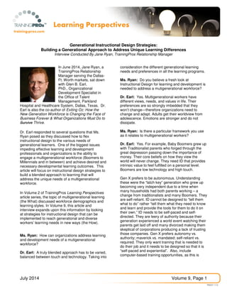 July 2014 Volume 9, Page 1
Generational Instructional Design Strategies:
Building a Generational Approach to Address Unique Learning Differences
Interview Conducted By Jane Ryan, TrainingPros Relationship Manager
In June 2014, Jane Ryan, a
TrainingPros Relationship
Manager serving the Dallas-
Ft. Worth markets, sat down
with Glen B. Earl,
PhD., Organizational
Development Specialist in
the Office of Talent
Management, Parkland
Hospital and Healthcare System, Dallas, Texas. Dr.
Earl is also the co-author of Exiting Oz: How the
New Generation Workforce is Changing the Face of
Business Forever & What Organizations Must Do to
Survive Thrive.
Dr. Earl responded to several questions that Ms.
Ryan posed as they discussed how to flex
instructional design to the various needs of
generational learners. One of the biggest issues
impeding effective learning and development
professionals and organizations is the ability to
engage a multigenerational workforce (Boomers to
Millennials and in between) and achieve desired and
necessary developmental learning outcomes. This
article will focus on instructional design strategies to
build a blended approach to learning that will
address the unique needs of a multigenerational
workforce.
In Volume 2 of TrainingPros Learning Perspectives
article series, the topic of multigenerational learning
(the What) discussed workforce demographics and
learning styles. In Volume 9, this article and
interview expands upon this information by looking
at strategies for instructional design that can be
implemented to reach generational and diverse
workers’ learning needs in new ways (the How).
Ms. Ryan: How can organizations address learning
and development needs of a mutigenerational
workforce?
Dr. Earl: A truly blended approach has to be varied,
balanced between touch and technology. Taking into
consideration the different generational learning
needs and preferences in all the learning programs.
Ms. Ryan: Do you believe a fresh look at
Instructional Design for learning and development is
needed to address a mutigenerational workforce?
Dr. Earl: Yes. Multigenerational workers have
different views, needs, and values in life. Their
preferences are so strongly imbedded that they
won’t change—therefore organizations need to
change and adapt. Adults get their worldview from
adolescence. Emotions are stronger and do not
dissipate.
Ms. Ryan: Is there a particular framework you use
as it relates to multigenerational workers?
Dr. Earl: Yes. For example, Baby Boomers grew up
with Traditionalist parents who forged through the
great depression passing down the importance of
money. Their core beliefs on how they view the
world will never change. They need ID that provides
intrinsic value to feel fulfilled on a personal level.
Boomers are low technology and high touch.
Gen X prefers to be autonomous. Understanding
these were the “latch key” generation who grew up
becoming very independent due to a time when
many households had both parents working – a
change from traditionalists and many Boomers. They
are self-reliant. ID cannot be designed to “tell them
what to do” rather “tell them what they need to know
and learn and provide the tools for them to do it on
their own.” ID needs to be self-paced and self-
directed. They are leery of authority because their
generation experienced a world event watching their
parents get laid off and many divorced making them
skeptical of corporations producing a lack of trusting
those companies. Gen X prefers autonomy vs.
authority; maverick vs. mandated; self-reliant vs.
required. They only want training that is needed to
do their job and it needs to be designed so that it is
“self-paced and experiential”. Also, include
computer-based training opportunities, as this is
 
