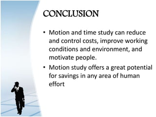 CONCLUSION
• Motion and time study can reduce
and control costs, improve working
conditions and environment, and
motivate people.
• Motion study offers a great potential
for savings in any area of human
effort
 