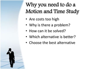 Why you need to do a
Motion and Time Study
• Are costs too high
• Why is there a problem?
• How can it be solved?
• Which alternative is better?
• Choose the best alternative
 