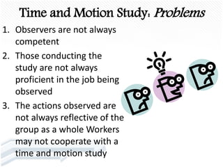 Time and Motion Study: Problems
1. Observers are not always
competent
2. Those conducting the
study are not always
proficient in the job being
observed
3. The actions observed are
not always reflective of the
group as a whole Workers
may not cooperate with a
time and motion study
 