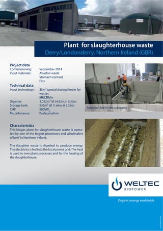 Stand:Juni2013
Organic energy worldwide
Plant for slaughterhouse waste
Derry/Londonderry, Northern Ireland (GBR)
Project data
Commissioning: September 2014
Input materials: Abattoir waste
Stomach content
Fats
Technical data
Input technology: 35m³ special dosing feeder for
wastes
MULTIMix
Digester: 3,052m³ (Ø 24.83m, H 6.30m)
Storage tank: 535m³ (Ø 11.64m, H 5.03m)
CHP: 500kWel
Miscellaneous: Pasteurisation
Characteristics
This biogas plant for slaughterhouse waste is opera-
ted by one of the largest processors and wholesalers
of beef in Northern Ireland.
The slaughter waste is digested to produce energy.
The electricity is fed into the local power grid.The heat
is used in own plant processes and for the heating of
the slaughterhouse.
AsofFebruary2015
Reception hall for the substrates
 