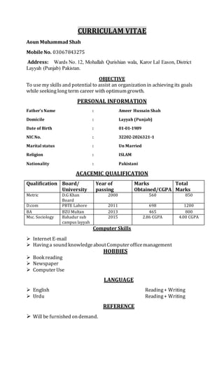 CURRICULAM VITAE
Aoun Muhammad Shah
Mobile No. 03067843275
Address: Wards No. 12, Mohallah Qurishian wala, Karor Lal Eason, District
Layyah (Punjab) Pakistan.
OBJECTIVE
To use my skills and potential to assist an organization in achieving its goals
while seeking long term career with optimum growth.
PERSONAL INFORMATION
Father’s Name : Ameer Hussain Shah
Domicile : Layyah (Punjab)
Date of Birth : 01-01-1989
NIC No. : 32202-2026321-1
Marital status : Un Married
Religion : ISLAM
Nationality : Pakistani
ACACEMIC QUALIFICATION
Qualification Board/
University
Year of
passing
Marks
Obtained/CGPA
Total
Marks
Metric D.G Khan
Board
2008 560 850
D.com PBTE Lahore 2011 698 1200
BA BZU Multan 2013 465 800
Msc. Sociology Bahadur sub
campus layyah
2015 2.86 CGPA 4.00 CGPA
Computer Skills
 Internet E-mail
 Havinga sound knowledgeaboutComputer officemanagement
HOBBIES
 Book reading
 Newspaper
 Computer Use
LANGUAGE
 English Reading+ Writing
 Urdu Reading+ Writing
REFERENCE
 Will be furnished on demand.
 
