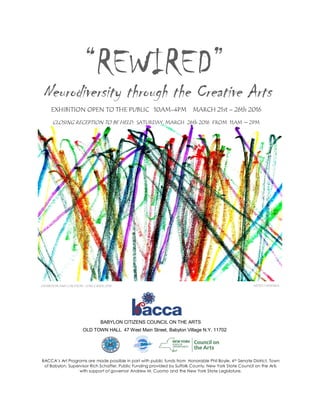 “REWIRED”
Neurodiversity through the Creative Arts
CLOSING RECEPTION TO BE HELD: SATURDAY, MARCH 26th 2016 FROM 11AM ~ 2PM
BABYLON CITIZENS COUNCIL ON THE ARTS
OLD TOWN HALL 47 West Main Street, Babylon Village N.Y. 11702
EXHIBITION OPEN TO THE PUBLIC 10AM-4PM MARCH 21st – 26th 2016
ARTIST:J.WISHNIA
BACCA’s Art Programs are made possible in part with public funds from Honorable Phil Boyle, 4th Senate District, Town
of Babylon, Supervisor Rich Schaffer, Public Funding provided by Suffolk County. New York State Council on the Arts
with support of governor Andrew M. Cuomo and the New York State Legislature.
EXHIBITION AND CURATION : JUNE E.BADE 2016
 